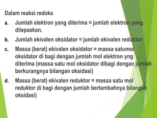 Dalam reaksi redoks
a. Jumlah elektron yang diterima = jumlah elektron yang
dilepaskan.
b. Jumlah ekivalen oksidator = jumlah ekivalen reduktor
c. Massa (berat) ekivalen oksidator = massa satumol
oksidator di bagi dengan jumlah mol elektron yng
diterima (massa satu mol oksidator dibagi dengan jumlah
berkurangnya bilangan oksidasi)
d. Massa (berat) ekivalen reduktor = massa satu mol
reduktor di bagi dengan jumlah bertambahnya bilangan
oksidasi)
 