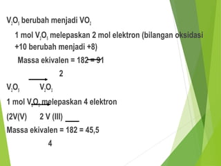 V2O5 berubah menjadi VO2
1 mol V2O5 melepaskan 2 mol elektron (bilangan oksidasi
+10 berubah menjadi +8)
Massa ekivalen = 182 = 91
2
V2O5 V2O3
1 mol V2O5 melepaskan 4 elektron
(2V(V) 2 V (III)
Massa ekivalen = 182 = 45,5
4
 