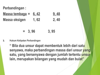 Perbandingan :
Massa tembaga = 6, 42 9, 48
Massa oksigen 1, 62 2, 40
= 3, 96 3, 95
3. Hukum Kelipatan Perbandingan
“ Bila dua unsur dapat membentuk lebih dari satu
senyawa, maka perbandingan massa dari unsur yang
satu, yang bersenyawa dengan jumlah tertentu unsur
lain, merupakan bilangan yang mudah dan bulat”
 