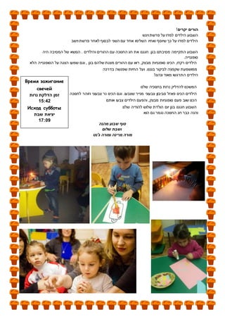 ‫יקרים‬ ‫הורים‬!
‫ויגש‬ ‫פרשת‬ ‫על‬ ‫למדו‬ ‫הילדים‬ ‫השבוע‬
‫וישב‬ ‫פרשת‬ ‫לאחר‬ ‫לבסוף‬ ‫השני‬ ‫עם‬ ‫אחד‬ ‫השלימו‬ ‫ואחיו‬ ‫שיוסף‬ ‫כך‬ ‫על‬ ‫למדו‬ ‫הילדים‬
‫היה‬ ‫המסיבה‬ ‫של‬ ‫הנושא‬ . ‫והילדים‬ ‫ההורים‬ ‫עם‬ ‫החנוכה‬ ‫חג‬ ‫את‬ ‫חגגנו‬ .‫בגן‬ ‫מסיבתנו‬ ‫התקיימה‬ ‫השבוע‬
.‫סופגנייה‬
‫הלא‬ ‫הסופגנייה‬ ‫על‬ ‫הצגה‬ ‫שמעו‬ ‫וגם‬ , ‫בגן‬ ‫שלהם‬ ‫מצגת‬ ‫ההורים‬ ‫עם‬ ‫ראו‬ ,‫מבצק‬ ‫סופגניות‬ ‫הכינו‬ ,‫רקדו‬ ‫הילדים‬
‫בדרכה‬ ‫שפגשה‬ ‫החיות‬ ‫ועל‬ .‫בגננו‬ ‫לביקור‬ ‫שקפצה‬ ‫ממושמעת‬
!‫ונהנו‬ ‫מאוד‬ ‫התרגשו‬ ‫הילדים‬
‫שלנו‬ ‫בחנוכיה‬ ‫נרות‬ ‫להדליק‬ ‫המשכנו‬
‫לחנוכה‬ ‫וזוהר‬ ‫צבעוני‬ ‫נר‬ ‫הכינו‬ ‫וגם‬ .‫שצבעו‬ ‫מנייר‬ ‫צבעוני‬ ‫סביבון‬ ‫פאזל‬ ‫הכינו‬ ‫הילדים‬
‫אותם‬ ‫צבעו‬ ‫הילדים‬ ‫והפעם‬ ,‫מבצק‬ ‫סופגניות‬ ‫פעם‬ ‫שוב‬ ‫הכנו‬
‫שלנו‬ ‫להודיה‬ ‫שלוש‬ ‫הולדת‬ ‫יום‬ ‫בגן‬ ‫חגגנו‬ ‫השבוע‬
‫הוא‬ ‫גם‬ ‫נגמר‬ ‫החנוכה‬ ‫חג‬ ‫כבר‬ ‫והנה‬
‫מהנה‬ ‫שבוע‬ ‫סוף‬
‫שלום‬ ‫ושבת‬
‫מרינה‬ ‫מורה‬‫ג'נט‬ ‫ומורה‬
Время зажигание
свечей
‫נרות‬ ‫הדלקת‬ ‫זמן‬
24:51
Исход субботы
‫שבת‬ ‫יציאת‬
90:51
 