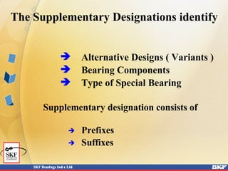The Supplementary Designations identify
 Alternative Designs ( Variants )
 Bearing Components
 Type of Special Bearing
Supplementary designation consists of
 Prefixes
 Suffixes
 