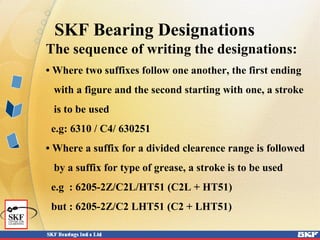 SKF Bearing Designations
The sequence of writing the designations:
• Where two suffixes follow one another, the first ending
with a figure and the second starting with one, a stroke
is to be used
e.g: 6310 / C4/ 630251
• Where a suffix for a divided clearence range is followed
by a suffix for type of grease, a stroke is to be used
e.g : 6205-2Z/C2L/HT51 (C2L + HT51)
but : 6205-2Z/C2 LHT51 (C2 + LHT51)
 