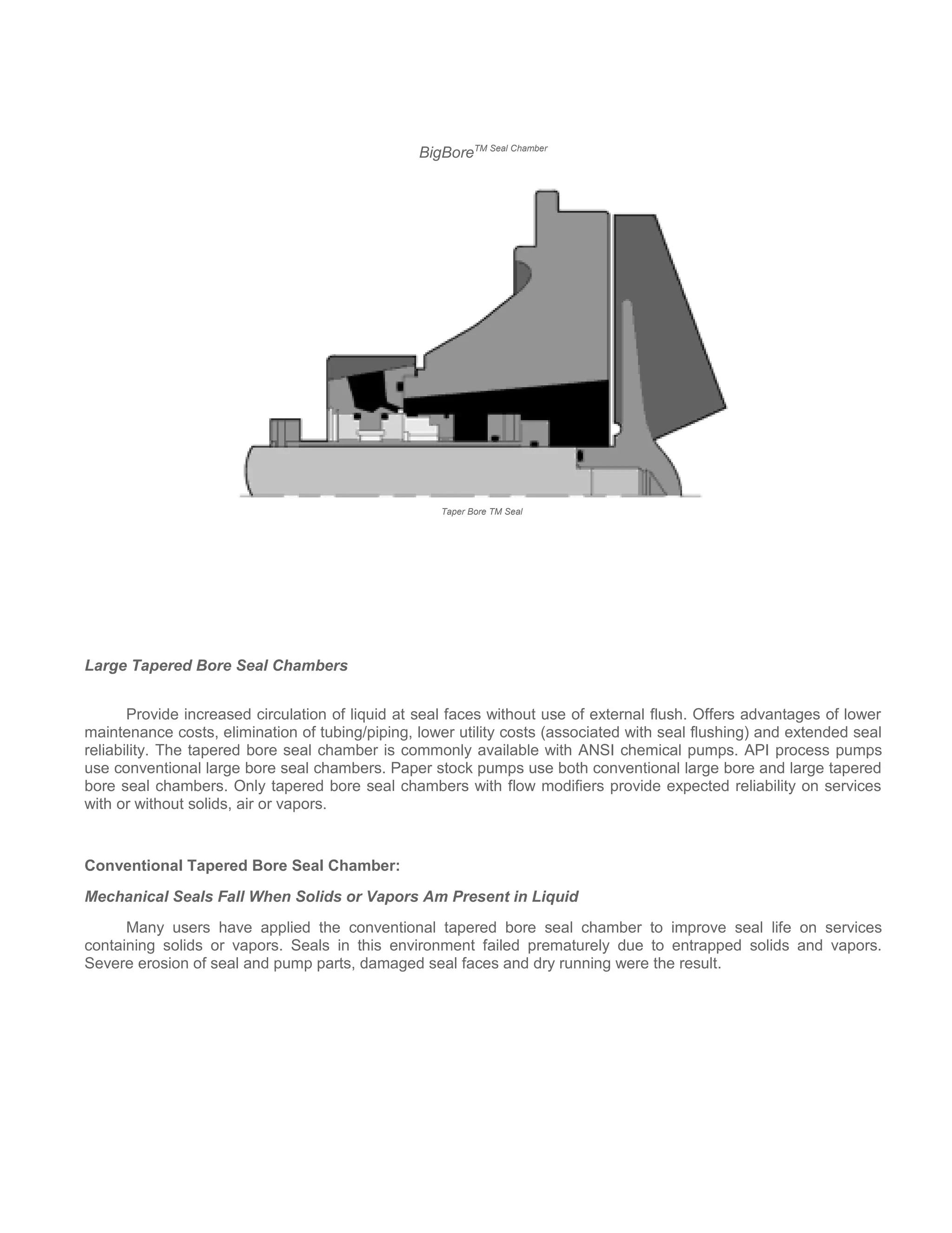 BigBoreTM Seal Chamber
Taper Bore TM Seal
Large Tapered Bore Seal Chambers
Provide increased circulation of liquid at seal faces without use of external flush. Offers advantages of lower
maintenance costs, elimination of tubing/piping, lower utility costs (associated with seal flushing) and extended seal
reliability. The tapered bore seal chamber is commonly available with ANSI chemical pumps. API process pumps
use conventional large bore seal chambers. Paper stock pumps use both conventional large bore and large tapered
bore seal chambers. Only tapered bore seal chambers with flow modifiers provide expected reliability on services
with or without solids, air or vapors.
Conventional Tapered Bore Seal Chamber:
Mechanical Seals Fall When Solids or Vapors Am Present in Liquid
Many users have applied the conventional tapered bore seal chamber to improve seal life on services
containing solids or vapors. Seals in this environment failed prematurely due to entrapped solids and vapors.
Severe erosion of seal and pump parts, damaged seal faces and dry running were the result.
 