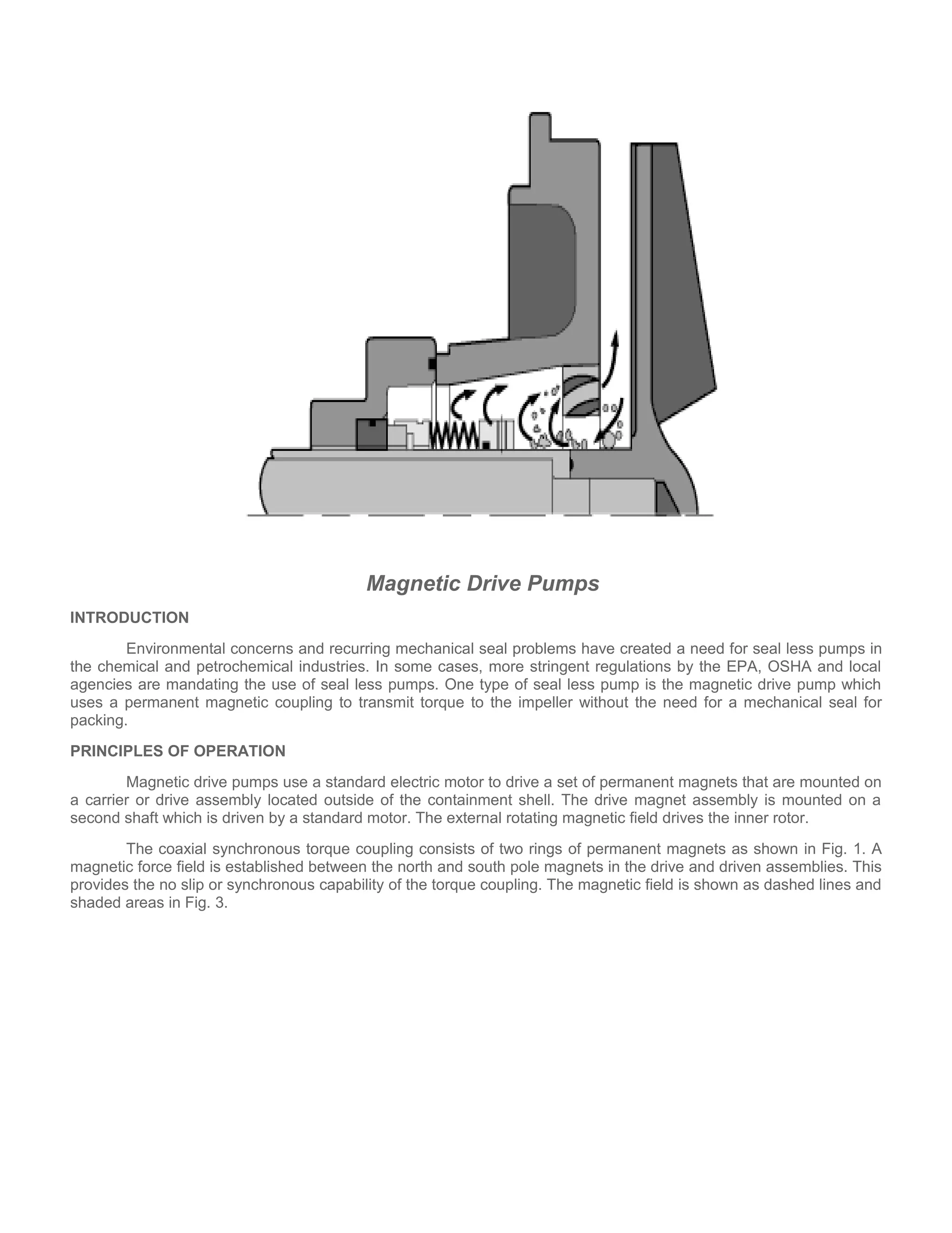 Magnetic Drive Pumps
INTRODUCTION
Environmental concerns and recurring mechanical seal problems have created a need for seal less pumps in
the chemical and petrochemical industries. In some cases, more stringent regulations by the EPA, OSHA and local
agencies are mandating the use of seal less pumps. One type of seal less pump is the magnetic drive pump which
uses a permanent magnetic coupling to transmit torque to the impeller without the need for a mechanical seal for
packing.
PRINCIPLES OF OPERATION
Magnetic drive pumps use a standard electric motor to drive a set of permanent magnets that are mounted on
a carrier or drive assembly located outside of the containment shell. The drive magnet assembly is mounted on a
second shaft which is driven by a standard motor. The external rotating magnetic field drives the inner rotor.
The coaxial synchronous torque coupling consists of two rings of permanent magnets as shown in Fig. 1. A
magnetic force field is established between the north and south pole magnets in the drive and driven assemblies. This
provides the no slip or synchronous capability of the torque coupling. The magnetic field is shown as dashed lines and
shaded areas in Fig. 3.
 