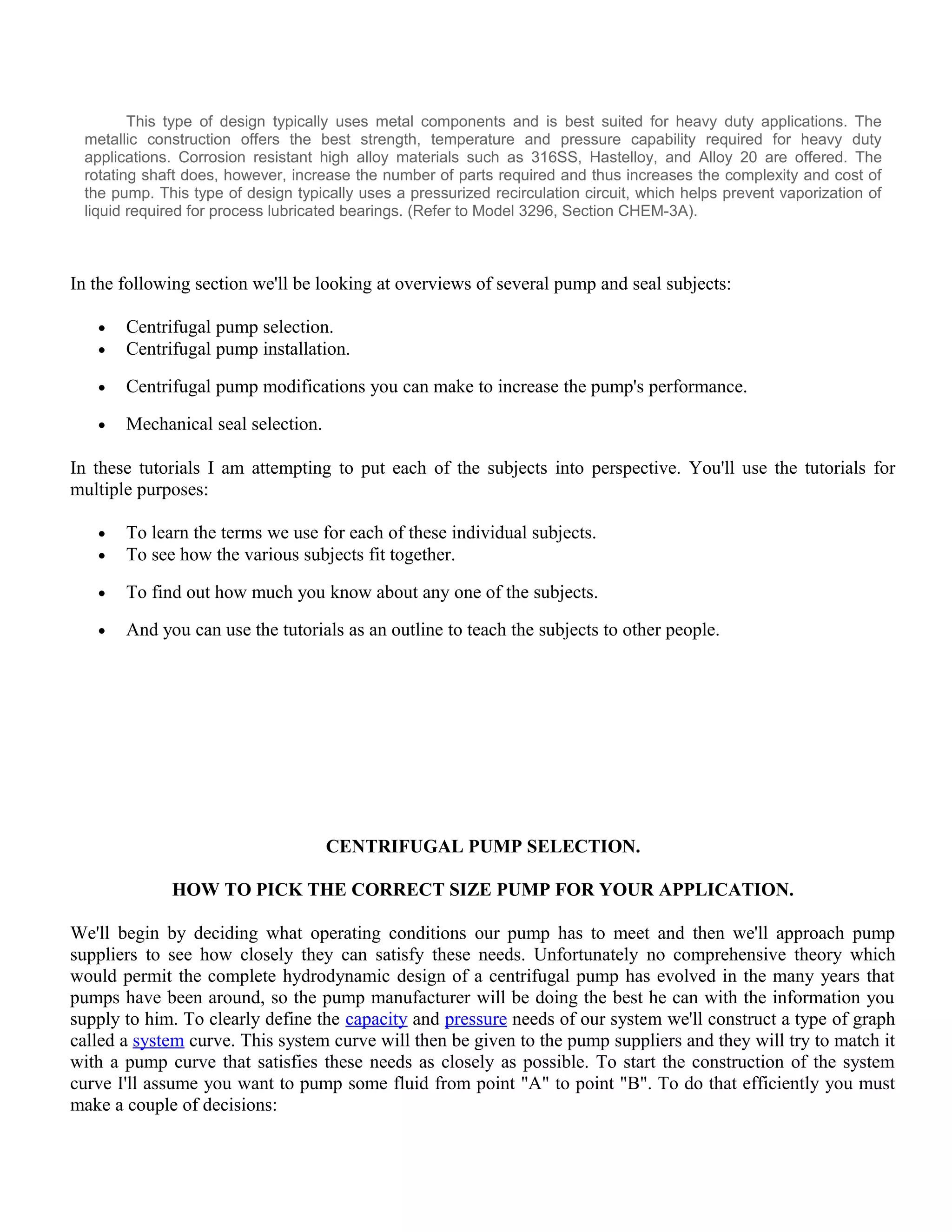 This type of design typically uses metal components and is best suited for heavy duty applications. The
metallic construction offers the best strength, temperature and pressure capability required for heavy duty
applications. Corrosion resistant high alloy materials such as 316SS, Hastelloy, and Alloy 20 are offered. The
rotating shaft does, however, increase the number of parts required and thus increases the complexity and cost of
the pump. This type of design typically uses a pressurized recirculation circuit, which helps prevent vaporization of
liquid required for process lubricated bearings. (Refer to Model 3296, Section CHEM-3A).
In the following section we'll be looking at overviews of several pump and seal subjects:
• Centrifugal pump selection.
• Centrifugal pump installation.
• Centrifugal pump modifications you can make to increase the pump's performance.
• Mechanical seal selection.
In these tutorials I am attempting to put each of the subjects into perspective. You'll use the tutorials for
multiple purposes:
• To learn the terms we use for each of these individual subjects.
• To see how the various subjects fit together.
• To find out how much you know about any one of the subjects.
• And you can use the tutorials as an outline to teach the subjects to other people.
CENTRIFUGAL PUMP SELECTION.
HOW TO PICK THE CORRECT SIZE PUMP FOR YOUR APPLICATION.
We'll begin by deciding what operating conditions our pump has to meet and then we'll approach pump
suppliers to see how closely they can satisfy these needs. Unfortunately no comprehensive theory which
would permit the complete hydrodynamic design of a centrifugal pump has evolved in the many years that
pumps have been around, so the pump manufacturer will be doing the best he can with the information you
supply to him. To clearly define the capacity and pressure needs of our system we'll construct a type of graph
called a system curve. This system curve will then be given to the pump suppliers and they will try to match it
with a pump curve that satisfies these needs as closely as possible. To start the construction of the system
curve I'll assume you want to pump some fluid from point "A" to point "B". To do that efficiently you must
make a couple of decisions:
 