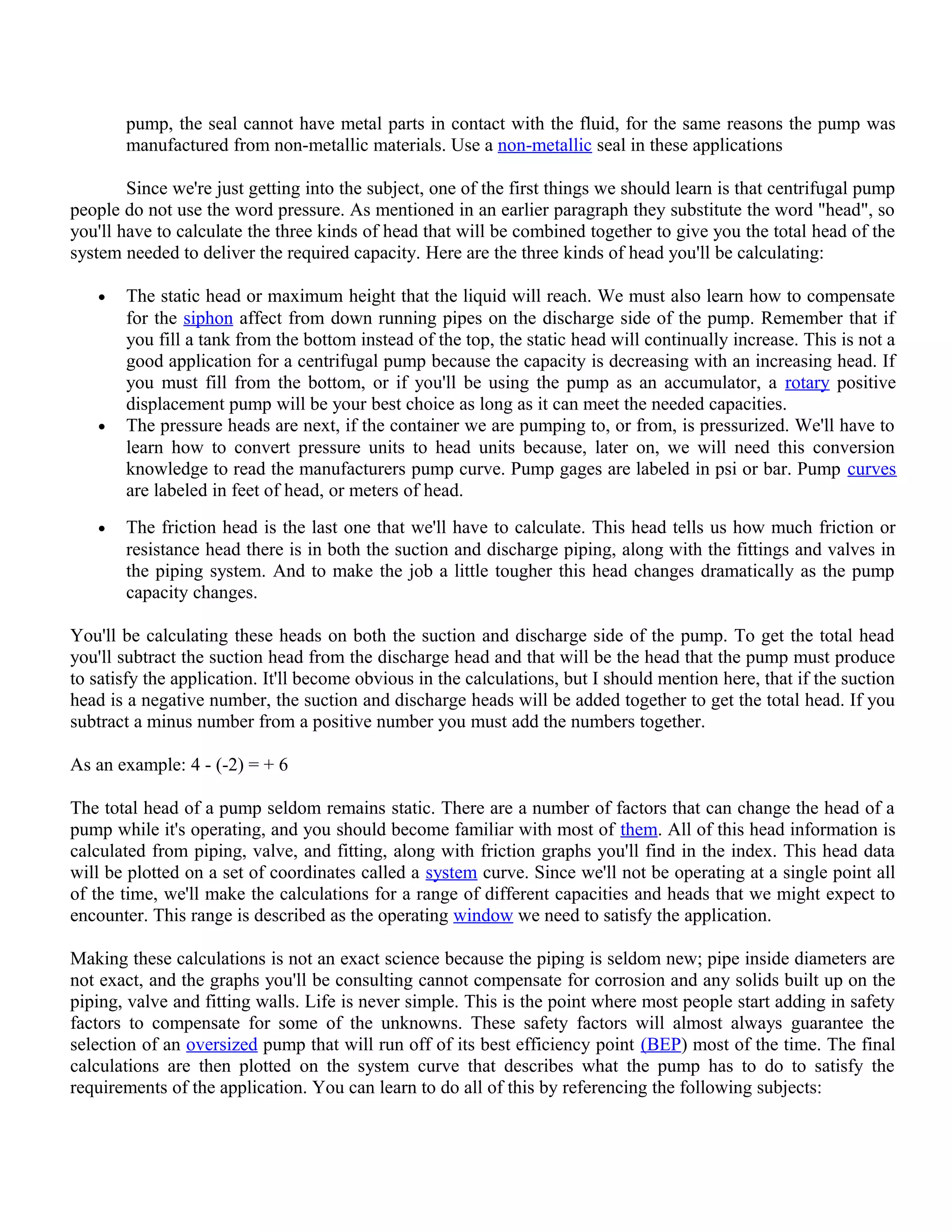 pump, the seal cannot have metal parts in contact with the fluid, for the same reasons the pump was
manufactured from non-metallic materials. Use a non-metallic seal in these applications
Since we're just getting into the subject, one of the first things we should learn is that centrifugal pump
people do not use the word pressure. As mentioned in an earlier paragraph they substitute the word "head", so
you'll have to calculate the three kinds of head that will be combined together to give you the total head of the
system needed to deliver the required capacity. Here are the three kinds of head you'll be calculating:
• The static head or maximum height that the liquid will reach. We must also learn how to compensate
for the siphon affect from down running pipes on the discharge side of the pump. Remember that if
you fill a tank from the bottom instead of the top, the static head will continually increase. This is not a
good application for a centrifugal pump because the capacity is decreasing with an increasing head. If
you must fill from the bottom, or if you'll be using the pump as an accumulator, a rotary positive
displacement pump will be your best choice as long as it can meet the needed capacities.
• The pressure heads are next, if the container we are pumping to, or from, is pressurized. We'll have to
learn how to convert pressure units to head units because, later on, we will need this conversion
knowledge to read the manufacturers pump curve. Pump gages are labeled in psi or bar. Pump curves
are labeled in feet of head, or meters of head.
• The friction head is the last one that we'll have to calculate. This head tells us how much friction or
resistance head there is in both the suction and discharge piping, along with the fittings and valves in
the piping system. And to make the job a little tougher this head changes dramatically as the pump
capacity changes.
You'll be calculating these heads on both the suction and discharge side of the pump. To get the total head
you'll subtract the suction head from the discharge head and that will be the head that the pump must produce
to satisfy the application. It'll become obvious in the calculations, but I should mention here, that if the suction
head is a negative number, the suction and discharge heads will be added together to get the total head. If you
subtract a minus number from a positive number you must add the numbers together.
As an example: 4 - (-2) = + 6
The total head of a pump seldom remains static. There are a number of factors that can change the head of a
pump while it's operating, and you should become familiar with most of them. All of this head information is
calculated from piping, valve, and fitting, along with friction graphs you'll find in the index. This head data
will be plotted on a set of coordinates called a system curve. Since we'll not be operating at a single point all
of the time, we'll make the calculations for a range of different capacities and heads that we might expect to
encounter. This range is described as the operating window we need to satisfy the application.
Making these calculations is not an exact science because the piping is seldom new; pipe inside diameters are
not exact, and the graphs you'll be consulting cannot compensate for corrosion and any solids built up on the
piping, valve and fitting walls. Life is never simple. This is the point where most people start adding in safety
factors to compensate for some of the unknowns. These safety factors will almost always guarantee the
selection of an oversized pump that will run off of its best efficiency point (BEP) most of the time. The final
calculations are then plotted on the system curve that describes what the pump has to do to satisfy the
requirements of the application. You can learn to do all of this by referencing the following subjects:
 