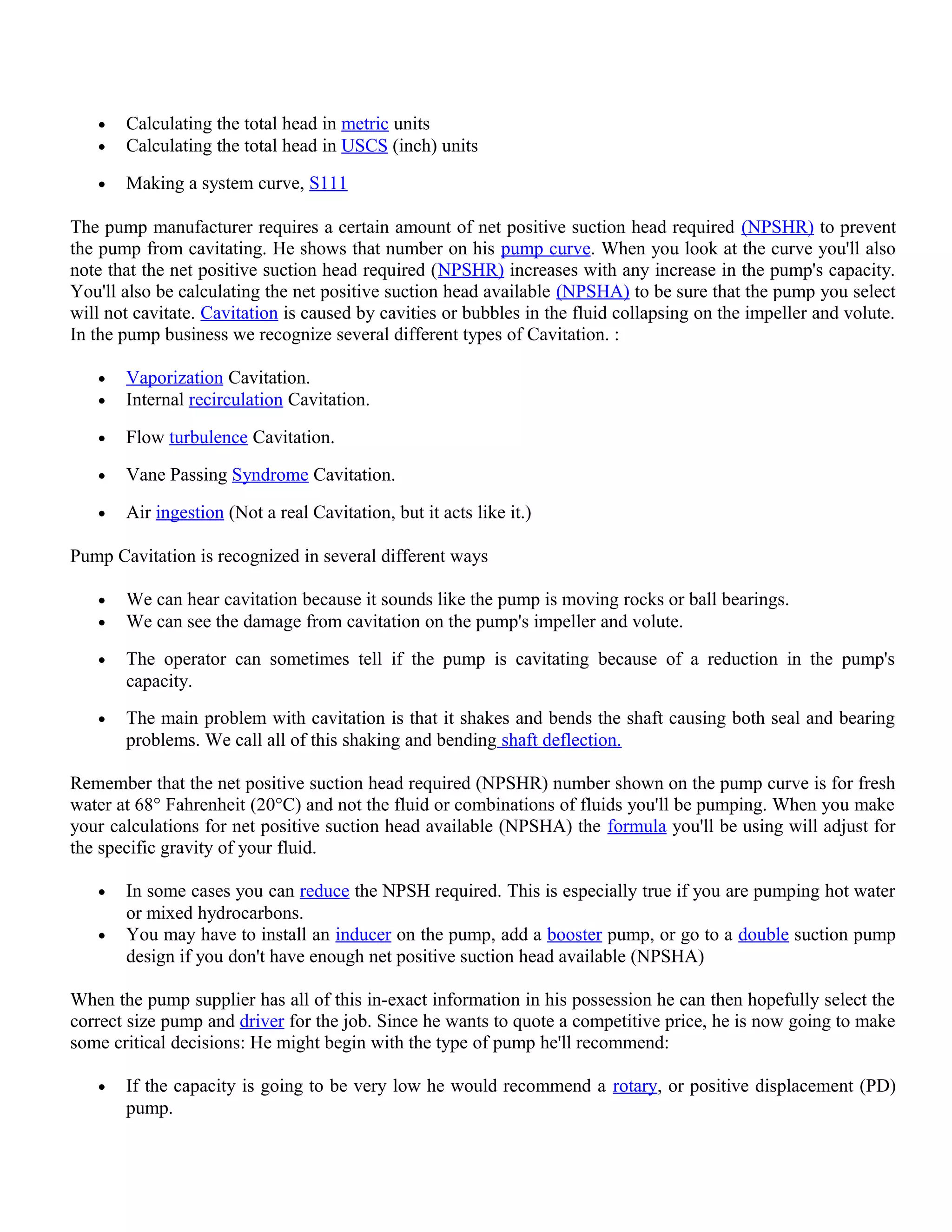 • Calculating the total head in metric units
• Calculating the total head in USCS (inch) units
• Making a system curve, S111
The pump manufacturer requires a certain amount of net positive suction head required (NPSHR) to prevent
the pump from cavitating. He shows that number on his pump curve. When you look at the curve you'll also
note that the net positive suction head required (NPSHR) increases with any increase in the pump's capacity.
You'll also be calculating the net positive suction head available (NPSHA) to be sure that the pump you select
will not cavitate. Cavitation is caused by cavities or bubbles in the fluid collapsing on the impeller and volute.
In the pump business we recognize several different types of Cavitation. :
• Vaporization Cavitation.
• Internal recirculation Cavitation.
• Flow turbulence Cavitation.
• Vane Passing Syndrome Cavitation.
• Air ingestion (Not a real Cavitation, but it acts like it.)
Pump Cavitation is recognized in several different ways
• We can hear cavitation because it sounds like the pump is moving rocks or ball bearings.
• We can see the damage from cavitation on the pump's impeller and volute.
• The operator can sometimes tell if the pump is cavitating because of a reduction in the pump's
capacity.
• The main problem with cavitation is that it shakes and bends the shaft causing both seal and bearing
problems. We call all of this shaking and bending shaft deflection.
Remember that the net positive suction head required (NPSHR) number shown on the pump curve is for fresh
water at 68° Fahrenheit (20°C) and not the fluid or combinations of fluids you'll be pumping. When you make
your calculations for net positive suction head available (NPSHA) the formula you'll be using will adjust for
the specific gravity of your fluid.
• In some cases you can reduce the NPSH required. This is especially true if you are pumping hot water
or mixed hydrocarbons.
• You may have to install an inducer on the pump, add a booster pump, or go to a double suction pump
design if you don't have enough net positive suction head available (NPSHA)
When the pump supplier has all of this in-exact information in his possession he can then hopefully select the
correct size pump and driver for the job. Since he wants to quote a competitive price, he is now going to make
some critical decisions: He might begin with the type of pump he'll recommend:
• If the capacity is going to be very low he would recommend a rotary, or positive displacement (PD)
pump.
 