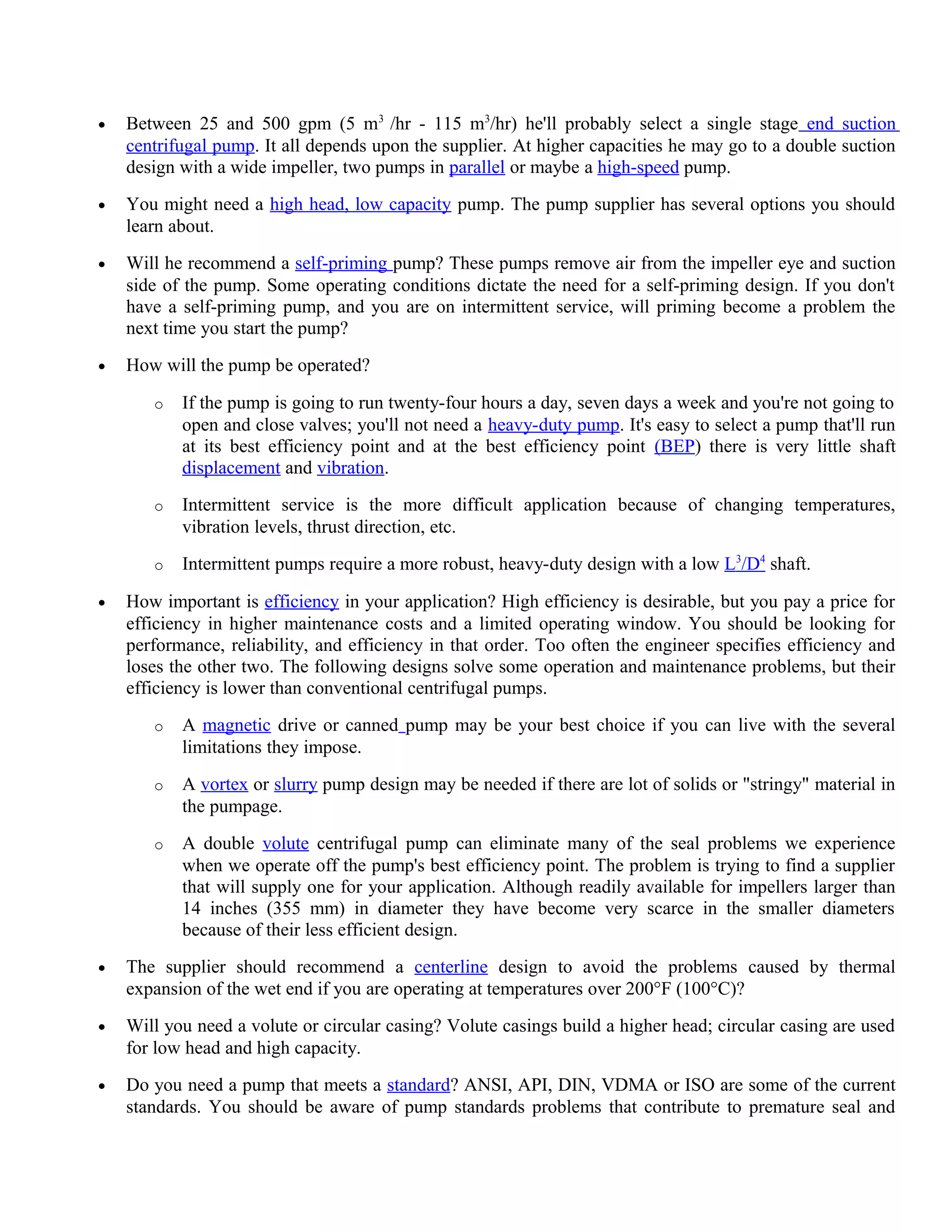 • Between 25 and 500 gpm (5 m3
/hr - 115 m3
/hr) he'll probably select a single stage end suction
centrifugal pump. It all depends upon the supplier. At higher capacities he may go to a double suction
design with a wide impeller, two pumps in parallel or maybe a high-speed pump.
• You might need a high head, low capacity pump. The pump supplier has several options you should
learn about.
• Will he recommend a self-priming pump? These pumps remove air from the impeller eye and suction
side of the pump. Some operating conditions dictate the need for a self-priming design. If you don't
have a self-priming pump, and you are on intermittent service, will priming become a problem the
next time you start the pump?
• How will the pump be operated?
o If the pump is going to run twenty-four hours a day, seven days a week and you're not going to
open and close valves; you'll not need a heavy-duty pump. It's easy to select a pump that'll run
at its best efficiency point and at the best efficiency point (BEP) there is very little shaft
displacement and vibration.
o Intermittent service is the more difficult application because of changing temperatures,
vibration levels, thrust direction, etc.
o Intermittent pumps require a more robust, heavy-duty design with a low L3
/D4
shaft.
• How important is efficiency in your application? High efficiency is desirable, but you pay a price for
efficiency in higher maintenance costs and a limited operating window. You should be looking for
performance, reliability, and efficiency in that order. Too often the engineer specifies efficiency and
loses the other two. The following designs solve some operation and maintenance problems, but their
efficiency is lower than conventional centrifugal pumps.
o A magnetic drive or canned pump may be your best choice if you can live with the several
limitations they impose.
o A vortex or slurry pump design may be needed if there are lot of solids or "stringy" material in
the pumpage.
o A double volute centrifugal pump can eliminate many of the seal problems we experience
when we operate off the pump's best efficiency point. The problem is trying to find a supplier
that will supply one for your application. Although readily available for impellers larger than
14 inches (355 mm) in diameter they have become very scarce in the smaller diameters
because of their less efficient design.
• The supplier should recommend a centerline design to avoid the problems caused by thermal
expansion of the wet end if you are operating at temperatures over 200°F (100°C)?
• Will you need a volute or circular casing? Volute casings build a higher head; circular casing are used
for low head and high capacity.
• Do you need a pump that meets a standard? ANSI, API, DIN, VDMA or ISO are some of the current
standards. You should be aware of pump standards problems that contribute to premature seal and
 