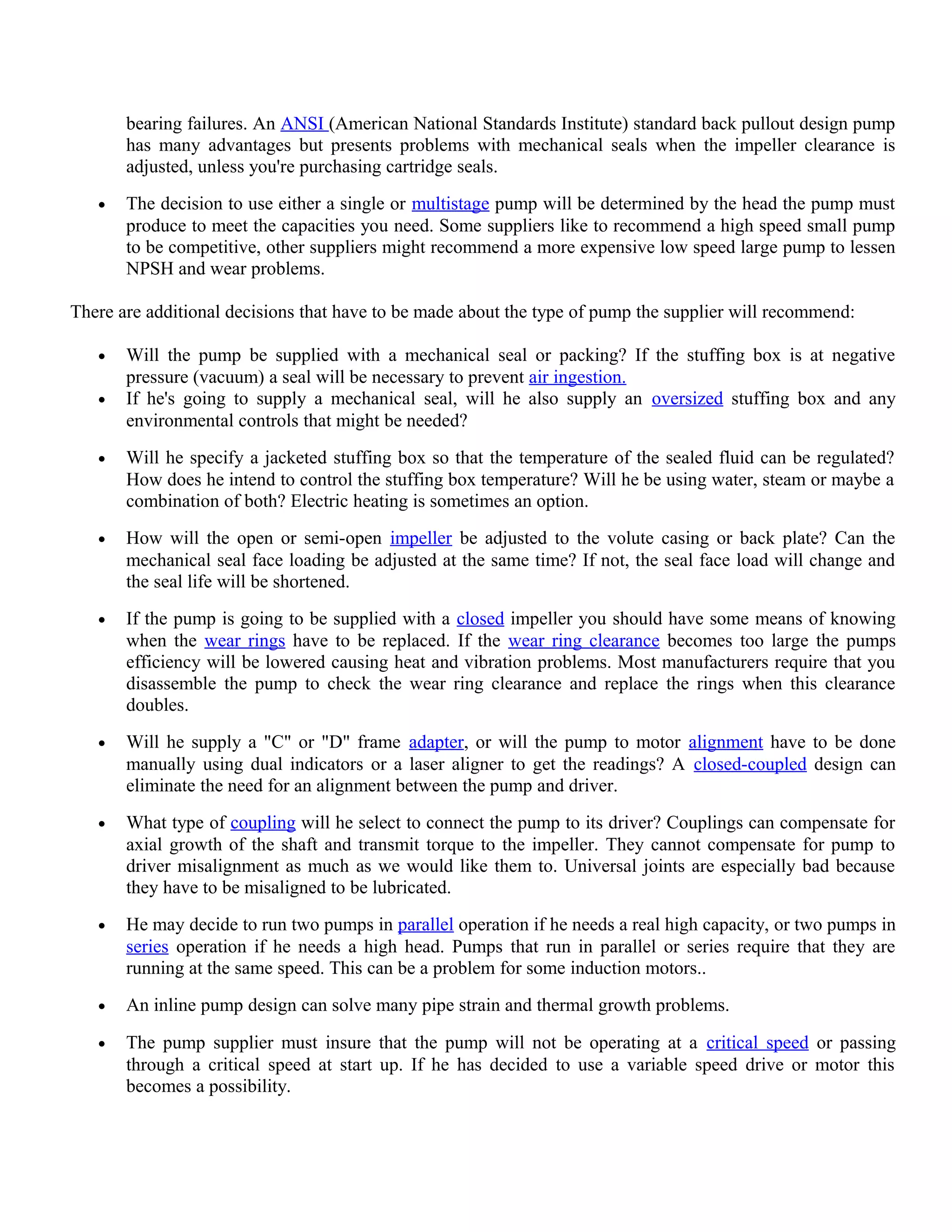 bearing failures. An ANSI (American National Standards Institute) standard back pullout design pump
has many advantages but presents problems with mechanical seals when the impeller clearance is
adjusted, unless you're purchasing cartridge seals.
• The decision to use either a single or multistage pump will be determined by the head the pump must
produce to meet the capacities you need. Some suppliers like to recommend a high speed small pump
to be competitive, other suppliers might recommend a more expensive low speed large pump to lessen
NPSH and wear problems.
There are additional decisions that have to be made about the type of pump the supplier will recommend:
• Will the pump be supplied with a mechanical seal or packing? If the stuffing box is at negative
pressure (vacuum) a seal will be necessary to prevent air ingestion.
• If he's going to supply a mechanical seal, will he also supply an oversized stuffing box and any
environmental controls that might be needed?
• Will he specify a jacketed stuffing box so that the temperature of the sealed fluid can be regulated?
How does he intend to control the stuffing box temperature? Will he be using water, steam or maybe a
combination of both? Electric heating is sometimes an option.
• How will the open or semi-open impeller be adjusted to the volute casing or back plate? Can the
mechanical seal face loading be adjusted at the same time? If not, the seal face load will change and
the seal life will be shortened.
• If the pump is going to be supplied with a closed impeller you should have some means of knowing
when the wear rings have to be replaced. If the wear ring clearance becomes too large the pumps
efficiency will be lowered causing heat and vibration problems. Most manufacturers require that you
disassemble the pump to check the wear ring clearance and replace the rings when this clearance
doubles.
• Will he supply a "C" or "D" frame adapter, or will the pump to motor alignment have to be done
manually using dual indicators or a laser aligner to get the readings? A closed-coupled design can
eliminate the need for an alignment between the pump and driver.
• What type of coupling will he select to connect the pump to its driver? Couplings can compensate for
axial growth of the shaft and transmit torque to the impeller. They cannot compensate for pump to
driver misalignment as much as we would like them to. Universal joints are especially bad because
they have to be misaligned to be lubricated.
• He may decide to run two pumps in parallel operation if he needs a real high capacity, or two pumps in
series operation if he needs a high head. Pumps that run in parallel or series require that they are
running at the same speed. This can be a problem for some induction motors..
• An inline pump design can solve many pipe strain and thermal growth problems.
• The pump supplier must insure that the pump will not be operating at a critical speed or passing
through a critical speed at start up. If he has decided to use a variable speed drive or motor this
becomes a possibility.
 