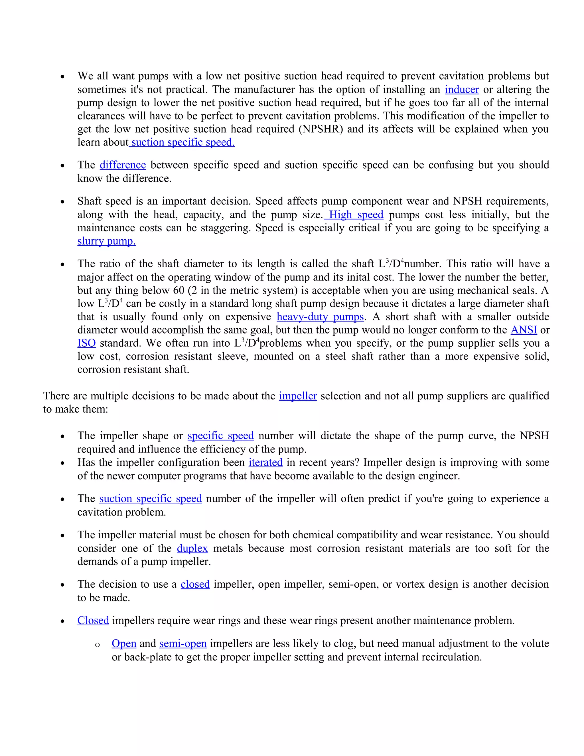 • We all want pumps with a low net positive suction head required to prevent cavitation problems but
sometimes it's not practical. The manufacturer has the option of installing an inducer or altering the
pump design to lower the net positive suction head required, but if he goes too far all of the internal
clearances will have to be perfect to prevent cavitation problems. This modification of the impeller to
get the low net positive suction head required (NPSHR) and its affects will be explained when you
learn about suction specific speed.
• The difference between specific speed and suction specific speed can be confusing but you should
know the difference.
• Shaft speed is an important decision. Speed affects pump component wear and NPSH requirements,
along with the head, capacity, and the pump size. High speed pumps cost less initially, but the
maintenance costs can be staggering. Speed is especially critical if you are going to be specifying a
slurry pump.
• The ratio of the shaft diameter to its length is called the shaft L3
/D4
number. This ratio will have a
major affect on the operating window of the pump and its inital cost. The lower the number the better,
but any thing below 60 (2 in the metric system) is acceptable when you are using mechanical seals. A
low L3
/D4
can be costly in a standard long shaft pump design because it dictates a large diameter shaft
that is usually found only on expensive heavy-duty pumps. A short shaft with a smaller outside
diameter would accomplish the same goal, but then the pump would no longer conform to the ANSI or
ISO standard. We often run into L3
/D4
problems when you specify, or the pump supplier sells you a
low cost, corrosion resistant sleeve, mounted on a steel shaft rather than a more expensive solid,
corrosion resistant shaft.
There are multiple decisions to be made about the impeller selection and not all pump suppliers are qualified
to make them:
• The impeller shape or specific speed number will dictate the shape of the pump curve, the NPSH
required and influence the efficiency of the pump.
• Has the impeller configuration been iterated in recent years? Impeller design is improving with some
of the newer computer programs that have become available to the design engineer.
• The suction specific speed number of the impeller will often predict if you're going to experience a
cavitation problem.
• The impeller material must be chosen for both chemical compatibility and wear resistance. You should
consider one of the duplex metals because most corrosion resistant materials are too soft for the
demands of a pump impeller.
• The decision to use a closed impeller, open impeller, semi-open, or vortex design is another decision
to be made.
• Closed impellers require wear rings and these wear rings present another maintenance problem.
o Open and semi-open impellers are less likely to clog, but need manual adjustment to the volute
or back-plate to get the proper impeller setting and prevent internal recirculation.
 