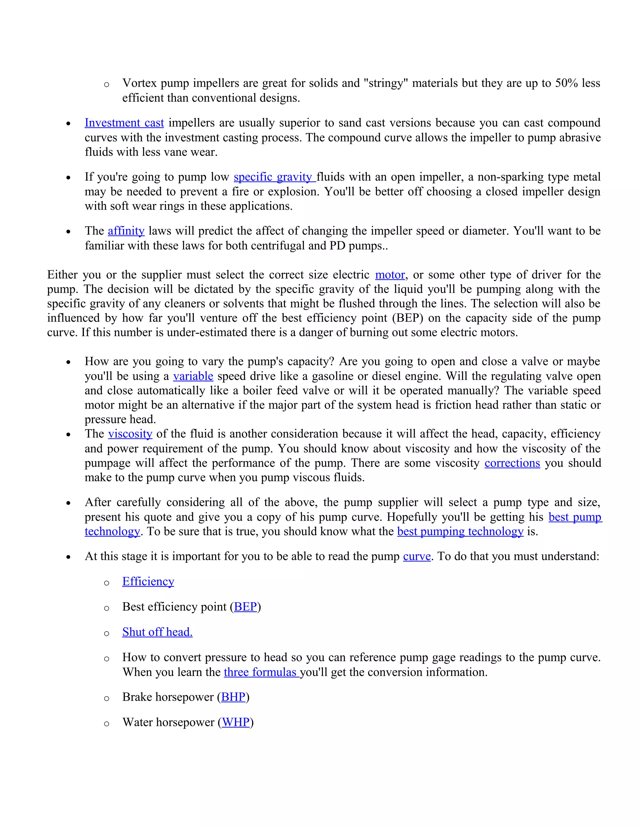 o Vortex pump impellers are great for solids and "stringy" materials but they are up to 50% less
efficient than conventional designs.
• Investment cast impellers are usually superior to sand cast versions because you can cast compound
curves with the investment casting process. The compound curve allows the impeller to pump abrasive
fluids with less vane wear.
• If you're going to pump low specific gravity fluids with an open impeller, a non-sparking type metal
may be needed to prevent a fire or explosion. You'll be better off choosing a closed impeller design
with soft wear rings in these applications.
• The affinity laws will predict the affect of changing the impeller speed or diameter. You'll want to be
familiar with these laws for both centrifugal and PD pumps..
Either you or the supplier must select the correct size electric motor, or some other type of driver for the
pump. The decision will be dictated by the specific gravity of the liquid you'll be pumping along with the
specific gravity of any cleaners or solvents that might be flushed through the lines. The selection will also be
influenced by how far you'll venture off the best efficiency point (BEP) on the capacity side of the pump
curve. If this number is under-estimated there is a danger of burning out some electric motors.
• How are you going to vary the pump's capacity? Are you going to open and close a valve or maybe
you'll be using a variable speed drive like a gasoline or diesel engine. Will the regulating valve open
and close automatically like a boiler feed valve or will it be operated manually? The variable speed
motor might be an alternative if the major part of the system head is friction head rather than static or
pressure head.
• The viscosity of the fluid is another consideration because it will affect the head, capacity, efficiency
and power requirement of the pump. You should know about viscosity and how the viscosity of the
pumpage will affect the performance of the pump. There are some viscosity corrections you should
make to the pump curve when you pump viscous fluids.
• After carefully considering all of the above, the pump supplier will select a pump type and size,
present his quote and give you a copy of his pump curve. Hopefully you'll be getting his best pump
technology. To be sure that is true, you should know what the best pumping technology is.
• At this stage it is important for you to be able to read the pump curve. To do that you must understand:
o Efficiency
o Best efficiency point (BEP)
o Shut off head.
o How to convert pressure to head so you can reference pump gage readings to the pump curve.
When you learn the three formulas you'll get the conversion information.
o Brake horsepower (BHP)
o Water horsepower (WHP)
 