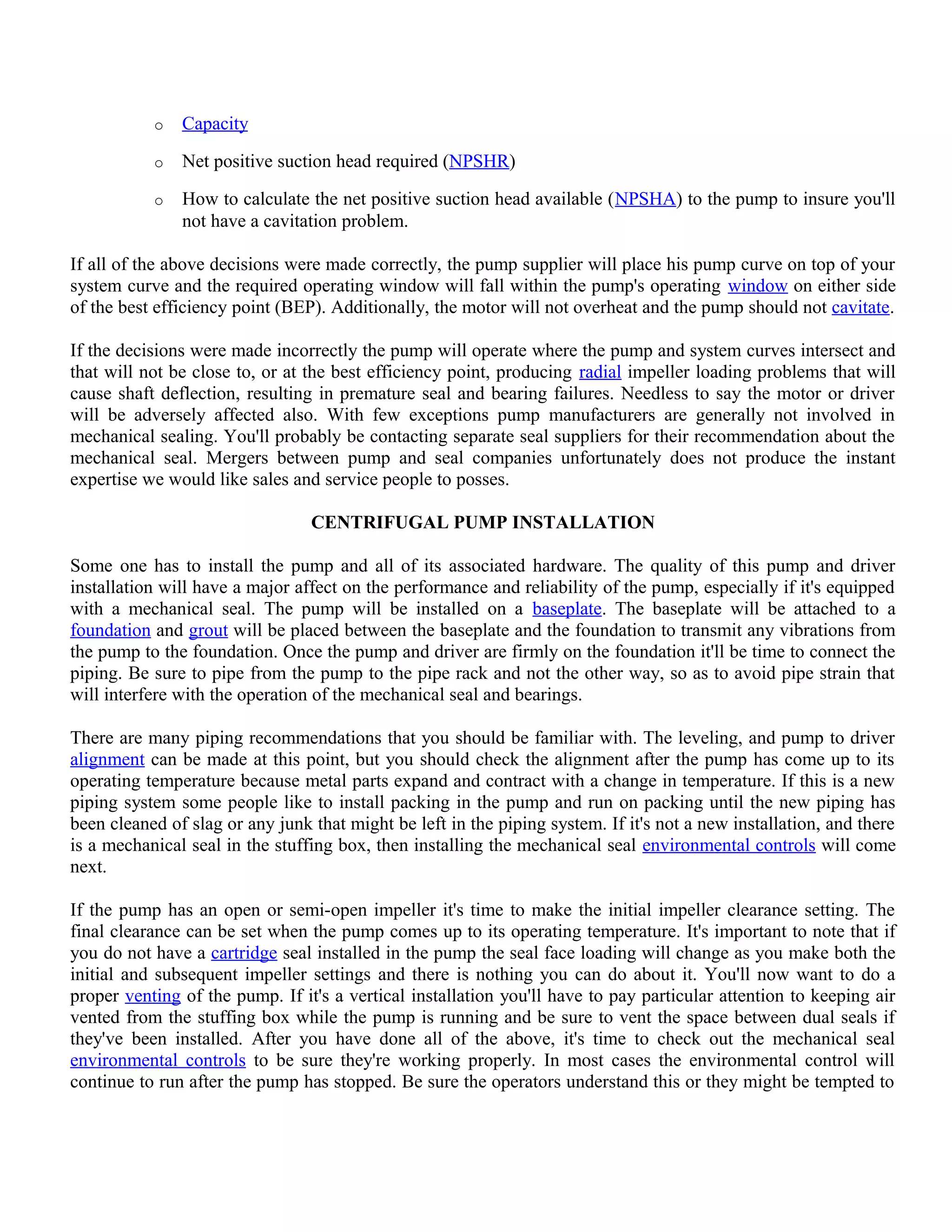 o Capacity
o Net positive suction head required (NPSHR)
o How to calculate the net positive suction head available (NPSHA) to the pump to insure you'll
not have a cavitation problem.
If all of the above decisions were made correctly, the pump supplier will place his pump curve on top of your
system curve and the required operating window will fall within the pump's operating window on either side
of the best efficiency point (BEP). Additionally, the motor will not overheat and the pump should not cavitate.
If the decisions were made incorrectly the pump will operate where the pump and system curves intersect and
that will not be close to, or at the best efficiency point, producing radial impeller loading problems that will
cause shaft deflection, resulting in premature seal and bearing failures. Needless to say the motor or driver
will be adversely affected also. With few exceptions pump manufacturers are generally not involved in
mechanical sealing. You'll probably be contacting separate seal suppliers for their recommendation about the
mechanical seal. Mergers between pump and seal companies unfortunately does not produce the instant
expertise we would like sales and service people to posses.
CENTRIFUGAL PUMP INSTALLATION
Some one has to install the pump and all of its associated hardware. The quality of this pump and driver
installation will have a major affect on the performance and reliability of the pump, especially if it's equipped
with a mechanical seal. The pump will be installed on a baseplate. The baseplate will be attached to a
foundation and grout will be placed between the baseplate and the foundation to transmit any vibrations from
the pump to the foundation. Once the pump and driver are firmly on the foundation it'll be time to connect the
piping. Be sure to pipe from the pump to the pipe rack and not the other way, so as to avoid pipe strain that
will interfere with the operation of the mechanical seal and bearings.
There are many piping recommendations that you should be familiar with. The leveling, and pump to driver
alignment can be made at this point, but you should check the alignment after the pump has come up to its
operating temperature because metal parts expand and contract with a change in temperature. If this is a new
piping system some people like to install packing in the pump and run on packing until the new piping has
been cleaned of slag or any junk that might be left in the piping system. If it's not a new installation, and there
is a mechanical seal in the stuffing box, then installing the mechanical seal environmental controls will come
next.
If the pump has an open or semi-open impeller it's time to make the initial impeller clearance setting. The
final clearance can be set when the pump comes up to its operating temperature. It's important to note that if
you do not have a cartridge seal installed in the pump the seal face loading will change as you make both the
initial and subsequent impeller settings and there is nothing you can do about it. You'll now want to do a
proper venting of the pump. If it's a vertical installation you'll have to pay particular attention to keeping air
vented from the stuffing box while the pump is running and be sure to vent the space between dual seals if
they've been installed. After you have done all of the above, it's time to check out the mechanical seal
environmental controls to be sure they're working properly. In most cases the environmental control will
continue to run after the pump has stopped. Be sure the operators understand this or they might be tempted to
 