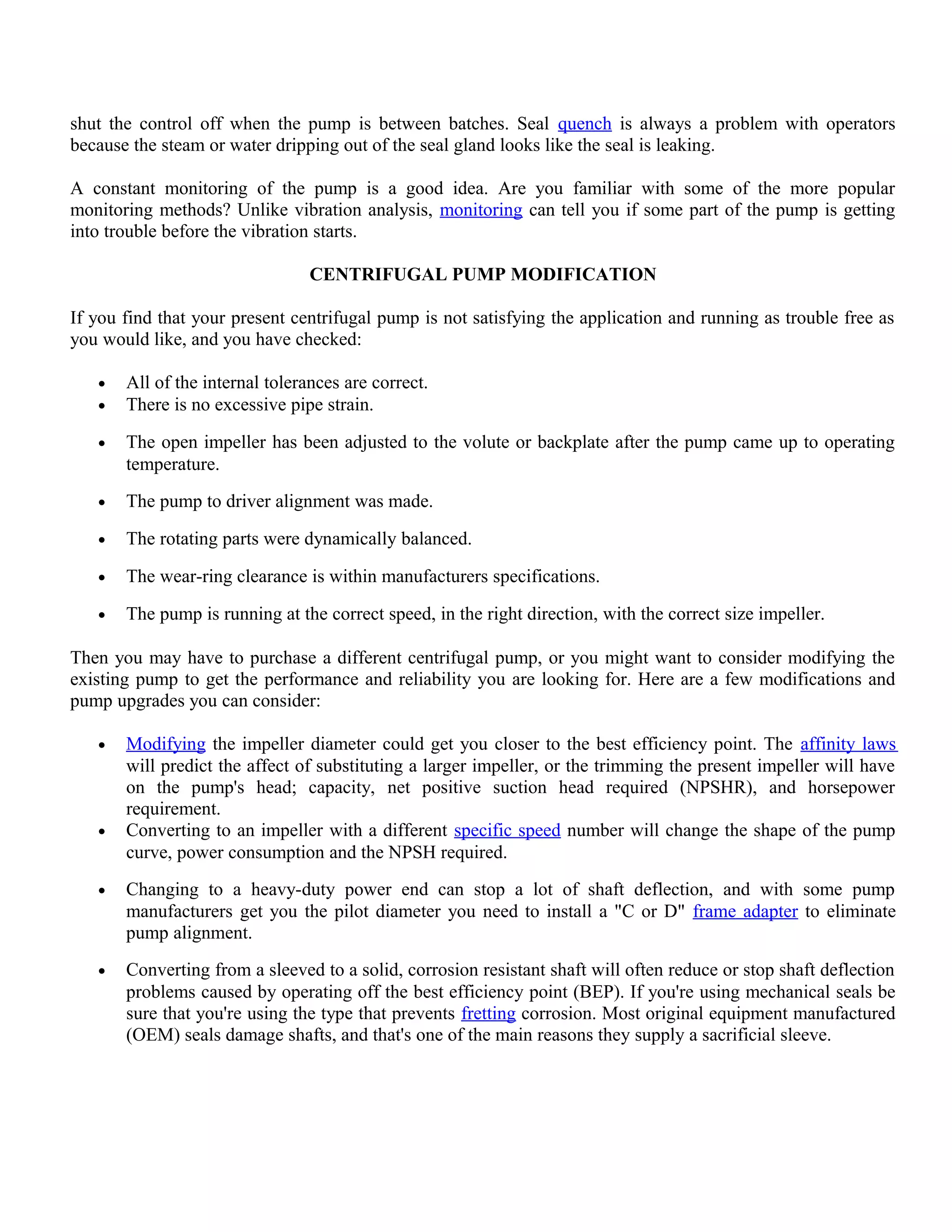 shut the control off when the pump is between batches. Seal quench is always a problem with operators
because the steam or water dripping out of the seal gland looks like the seal is leaking.
A constant monitoring of the pump is a good idea. Are you familiar with some of the more popular
monitoring methods? Unlike vibration analysis, monitoring can tell you if some part of the pump is getting
into trouble before the vibration starts.
CENTRIFUGAL PUMP MODIFICATION
If you find that your present centrifugal pump is not satisfying the application and running as trouble free as
you would like, and you have checked:
• All of the internal tolerances are correct.
• There is no excessive pipe strain.
• The open impeller has been adjusted to the volute or backplate after the pump came up to operating
temperature.
• The pump to driver alignment was made.
• The rotating parts were dynamically balanced.
• The wear-ring clearance is within manufacturers specifications.
• The pump is running at the correct speed, in the right direction, with the correct size impeller.
Then you may have to purchase a different centrifugal pump, or you might want to consider modifying the
existing pump to get the performance and reliability you are looking for. Here are a few modifications and
pump upgrades you can consider:
• Modifying the impeller diameter could get you closer to the best efficiency point. The affinity laws
will predict the affect of substituting a larger impeller, or the trimming the present impeller will have
on the pump's head; capacity, net positive suction head required (NPSHR), and horsepower
requirement.
• Converting to an impeller with a different specific speed number will change the shape of the pump
curve, power consumption and the NPSH required.
• Changing to a heavy-duty power end can stop a lot of shaft deflection, and with some pump
manufacturers get you the pilot diameter you need to install a "C or D" frame adapter to eliminate
pump alignment.
• Converting from a sleeved to a solid, corrosion resistant shaft will often reduce or stop shaft deflection
problems caused by operating off the best efficiency point (BEP). If you're using mechanical seals be
sure that you're using the type that prevents fretting corrosion. Most original equipment manufactured
(OEM) seals damage shafts, and that's one of the main reasons they supply a sacrificial sleeve.
 