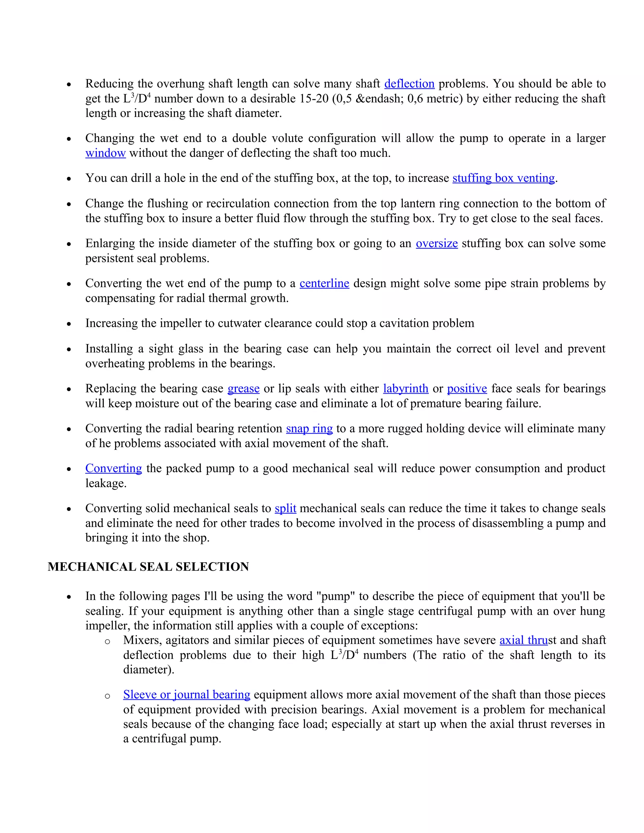 • Reducing the overhung shaft length can solve many shaft deflection problems. You should be able to
get the L3
/D4
number down to a desirable 15-20 (0,5 &endash; 0,6 metric) by either reducing the shaft
length or increasing the shaft diameter.
• Changing the wet end to a double volute configuration will allow the pump to operate in a larger
window without the danger of deflecting the shaft too much.
• You can drill a hole in the end of the stuffing box, at the top, to increase stuffing box venting.
• Change the flushing or recirculation connection from the top lantern ring connection to the bottom of
the stuffing box to insure a better fluid flow through the stuffing box. Try to get close to the seal faces.
• Enlarging the inside diameter of the stuffing box or going to an oversize stuffing box can solve some
persistent seal problems.
• Converting the wet end of the pump to a centerline design might solve some pipe strain problems by
compensating for radial thermal growth.
• Increasing the impeller to cutwater clearance could stop a cavitation problem
• Installing a sight glass in the bearing case can help you maintain the correct oil level and prevent
overheating problems in the bearings.
• Replacing the bearing case grease or lip seals with either labyrinth or positive face seals for bearings
will keep moisture out of the bearing case and eliminate a lot of premature bearing failure.
• Converting the radial bearing retention snap ring to a more rugged holding device will eliminate many
of he problems associated with axial movement of the shaft.
• Converting the packed pump to a good mechanical seal will reduce power consumption and product
leakage.
• Converting solid mechanical seals to split mechanical seals can reduce the time it takes to change seals
and eliminate the need for other trades to become involved in the process of disassembling a pump and
bringing it into the shop.
MECHANICAL SEAL SELECTION
• In the following pages I'll be using the word "pump" to describe the piece of equipment that you'll be
sealing. If your equipment is anything other than a single stage centrifugal pump with an over hung
impeller, the information still applies with a couple of exceptions:
o Mixers, agitators and similar pieces of equipment sometimes have severe axial thrust and shaft
deflection problems due to their high L3
/D4
numbers (The ratio of the shaft length to its
diameter).
o Sleeve or journal bearing equipment allows more axial movement of the shaft than those pieces
of equipment provided with precision bearings. Axial movement is a problem for mechanical
seals because of the changing face load; especially at start up when the axial thrust reverses in
a centrifugal pump.
 