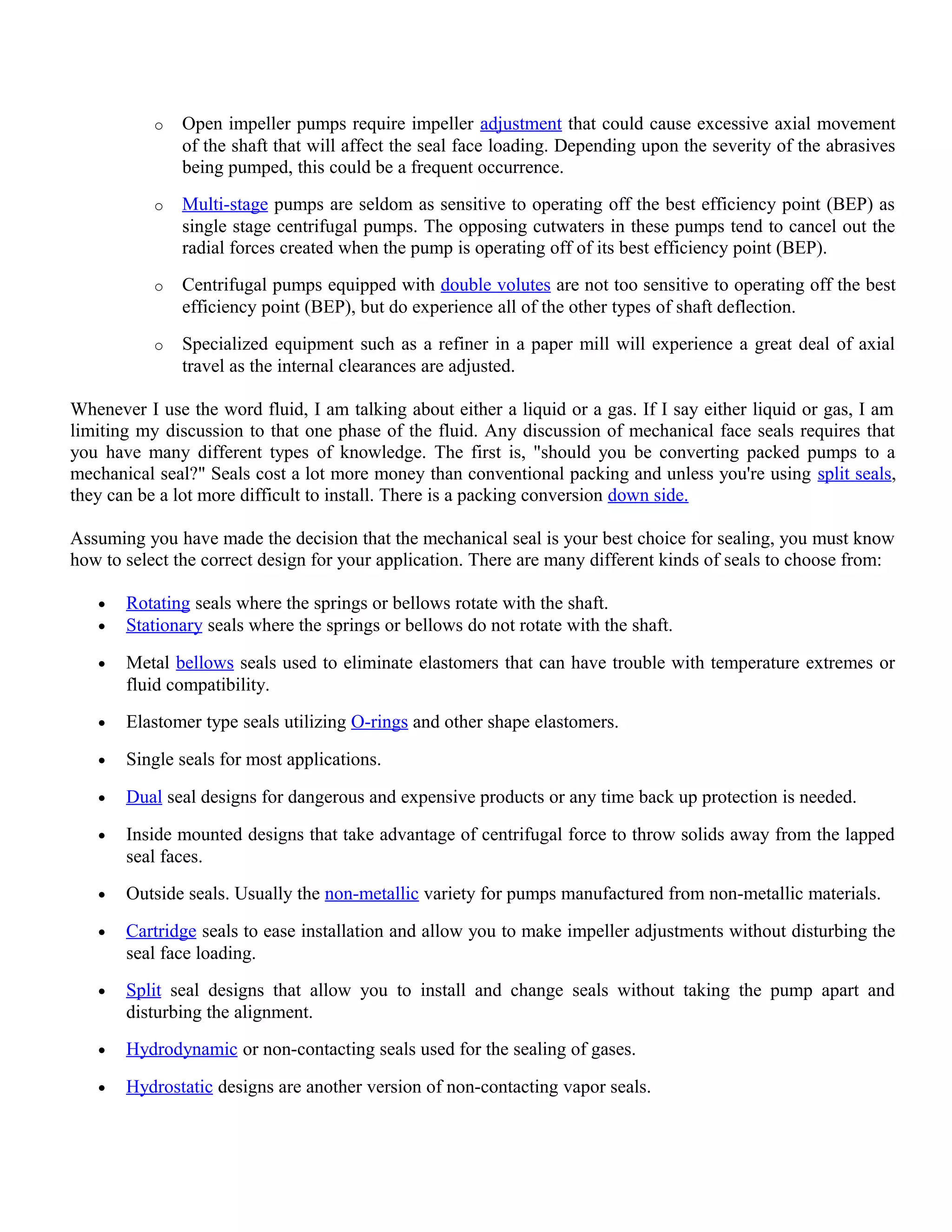 o Open impeller pumps require impeller adjustment that could cause excessive axial movement
of the shaft that will affect the seal face loading. Depending upon the severity of the abrasives
being pumped, this could be a frequent occurrence.
o Multi-stage pumps are seldom as sensitive to operating off the best efficiency point (BEP) as
single stage centrifugal pumps. The opposing cutwaters in these pumps tend to cancel out the
radial forces created when the pump is operating off of its best efficiency point (BEP).
o Centrifugal pumps equipped with double volutes are not too sensitive to operating off the best
efficiency point (BEP), but do experience all of the other types of shaft deflection.
o Specialized equipment such as a refiner in a paper mill will experience a great deal of axial
travel as the internal clearances are adjusted.
Whenever I use the word fluid, I am talking about either a liquid or a gas. If I say either liquid or gas, I am
limiting my discussion to that one phase of the fluid. Any discussion of mechanical face seals requires that
you have many different types of knowledge. The first is, "should you be converting packed pumps to a
mechanical seal?" Seals cost a lot more money than conventional packing and unless you're using split seals,
they can be a lot more difficult to install. There is a packing conversion down side.
Assuming you have made the decision that the mechanical seal is your best choice for sealing, you must know
how to select the correct design for your application. There are many different kinds of seals to choose from:
• Rotating seals where the springs or bellows rotate with the shaft.
• Stationary seals where the springs or bellows do not rotate with the shaft.
• Metal bellows seals used to eliminate elastomers that can have trouble with temperature extremes or
fluid compatibility.
• Elastomer type seals utilizing O-rings and other shape elastomers.
• Single seals for most applications.
• Dual seal designs for dangerous and expensive products or any time back up protection is needed.
• Inside mounted designs that take advantage of centrifugal force to throw solids away from the lapped
seal faces.
• Outside seals. Usually the non-metallic variety for pumps manufactured from non-metallic materials.
• Cartridge seals to ease installation and allow you to make impeller adjustments without disturbing the
seal face loading.
• Split seal designs that allow you to install and change seals without taking the pump apart and
disturbing the alignment.
• Hydrodynamic or non-contacting seals used for the sealing of gases.
• Hydrostatic designs are another version of non-contacting vapor seals.
 