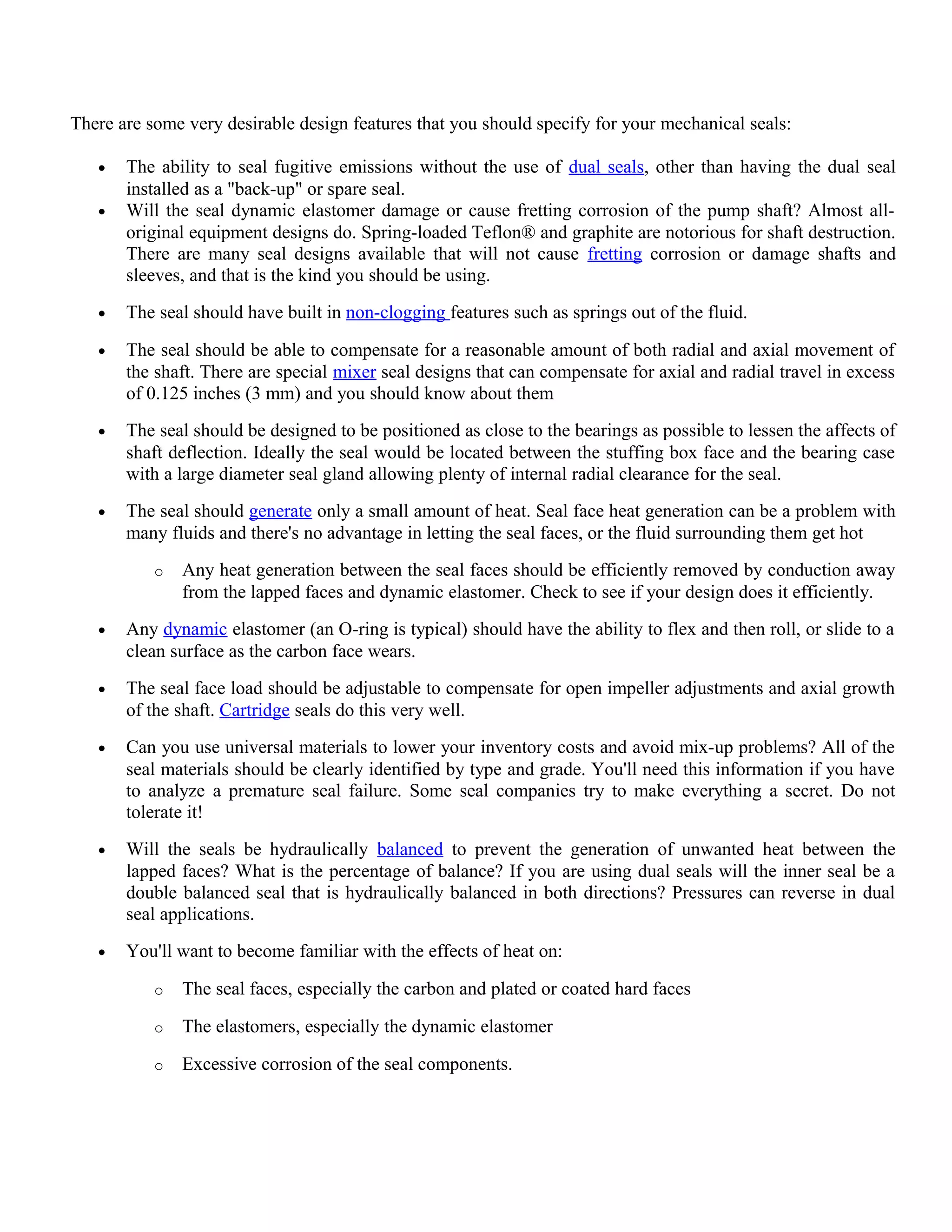 There are some very desirable design features that you should specify for your mechanical seals:
• The ability to seal fugitive emissions without the use of dual seals, other than having the dual seal
installed as a "back-up" or spare seal.
• Will the seal dynamic elastomer damage or cause fretting corrosion of the pump shaft? Almost all-
original equipment designs do. Spring-loaded Teflon® and graphite are notorious for shaft destruction.
There are many seal designs available that will not cause fretting corrosion or damage shafts and
sleeves, and that is the kind you should be using.
• The seal should have built in non-clogging features such as springs out of the fluid.
• The seal should be able to compensate for a reasonable amount of both radial and axial movement of
the shaft. There are special mixer seal designs that can compensate for axial and radial travel in excess
of 0.125 inches (3 mm) and you should know about them
• The seal should be designed to be positioned as close to the bearings as possible to lessen the affects of
shaft deflection. Ideally the seal would be located between the stuffing box face and the bearing case
with a large diameter seal gland allowing plenty of internal radial clearance for the seal.
• The seal should generate only a small amount of heat. Seal face heat generation can be a problem with
many fluids and there's no advantage in letting the seal faces, or the fluid surrounding them get hot
o Any heat generation between the seal faces should be efficiently removed by conduction away
from the lapped faces and dynamic elastomer. Check to see if your design does it efficiently.
• Any dynamic elastomer (an O-ring is typical) should have the ability to flex and then roll, or slide to a
clean surface as the carbon face wears.
• The seal face load should be adjustable to compensate for open impeller adjustments and axial growth
of the shaft. Cartridge seals do this very well.
• Can you use universal materials to lower your inventory costs and avoid mix-up problems? All of the
seal materials should be clearly identified by type and grade. You'll need this information if you have
to analyze a premature seal failure. Some seal companies try to make everything a secret. Do not
tolerate it!
• Will the seals be hydraulically balanced to prevent the generation of unwanted heat between the
lapped faces? What is the percentage of balance? If you are using dual seals will the inner seal be a
double balanced seal that is hydraulically balanced in both directions? Pressures can reverse in dual
seal applications.
• You'll want to become familiar with the effects of heat on:
o The seal faces, especially the carbon and plated or coated hard faces
o The elastomers, especially the dynamic elastomer
o Excessive corrosion of the seal components.
 