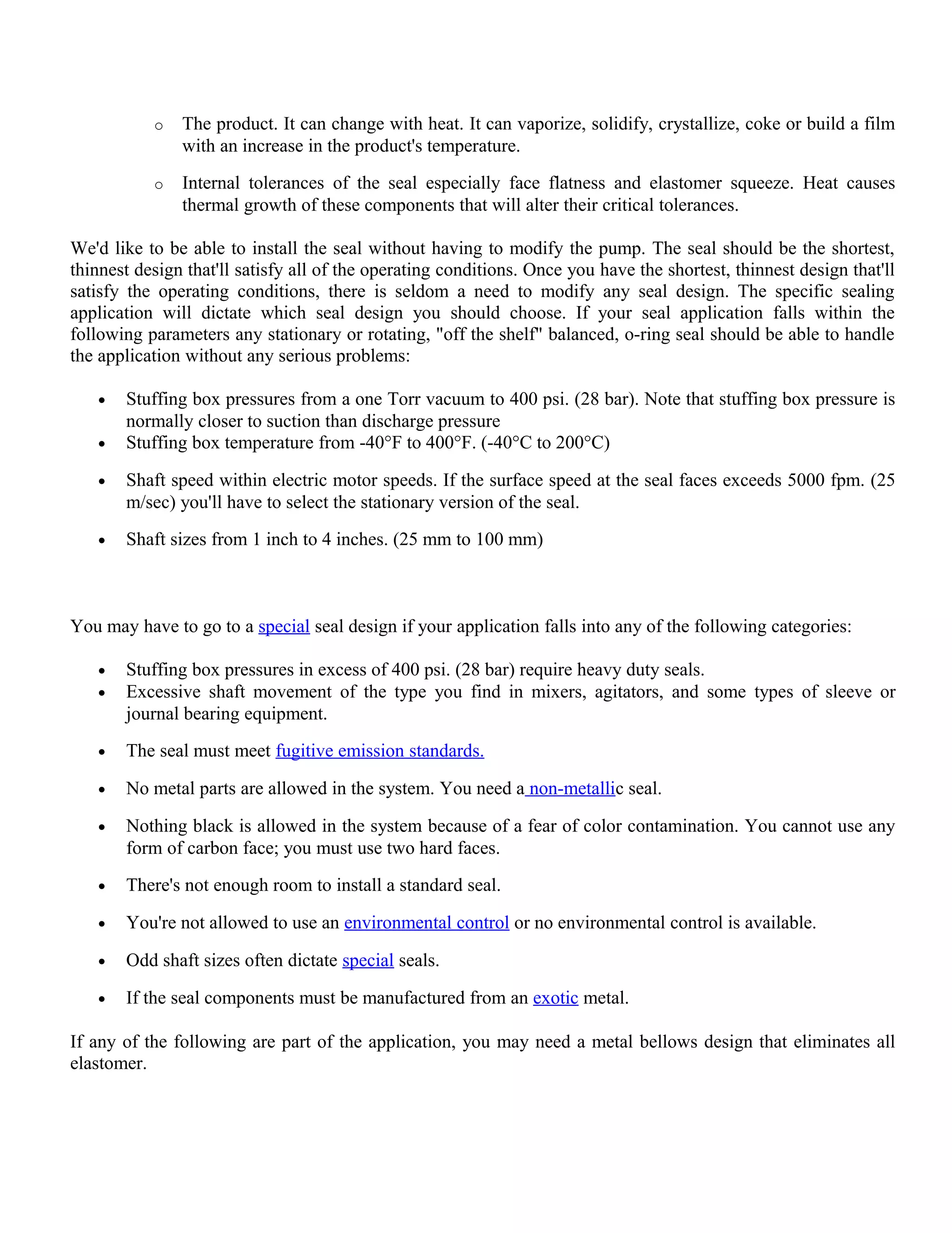 o The product. It can change with heat. It can vaporize, solidify, crystallize, coke or build a film
with an increase in the product's temperature.
o Internal tolerances of the seal especially face flatness and elastomer squeeze. Heat causes
thermal growth of these components that will alter their critical tolerances.
We'd like to be able to install the seal without having to modify the pump. The seal should be the shortest,
thinnest design that'll satisfy all of the operating conditions. Once you have the shortest, thinnest design that'll
satisfy the operating conditions, there is seldom a need to modify any seal design. The specific sealing
application will dictate which seal design you should choose. If your seal application falls within the
following parameters any stationary or rotating, "off the shelf" balanced, o-ring seal should be able to handle
the application without any serious problems:
• Stuffing box pressures from a one Torr vacuum to 400 psi. (28 bar). Note that stuffing box pressure is
normally closer to suction than discharge pressure
• Stuffing box temperature from -40°F to 400°F. (-40°C to 200°C)
• Shaft speed within electric motor speeds. If the surface speed at the seal faces exceeds 5000 fpm. (25
m/sec) you'll have to select the stationary version of the seal.
• Shaft sizes from 1 inch to 4 inches. (25 mm to 100 mm)
You may have to go to a special seal design if your application falls into any of the following categories:
• Stuffing box pressures in excess of 400 psi. (28 bar) require heavy duty seals.
• Excessive shaft movement of the type you find in mixers, agitators, and some types of sleeve or
journal bearing equipment.
• The seal must meet fugitive emission standards.
• No metal parts are allowed in the system. You need a non-metallic seal.
• Nothing black is allowed in the system because of a fear of color contamination. You cannot use any
form of carbon face; you must use two hard faces.
• There's not enough room to install a standard seal.
• You're not allowed to use an environmental control or no environmental control is available.
• Odd shaft sizes often dictate special seals.
• If the seal components must be manufactured from an exotic metal.
If any of the following are part of the application, you may need a metal bellows design that eliminates all
elastomer.
 