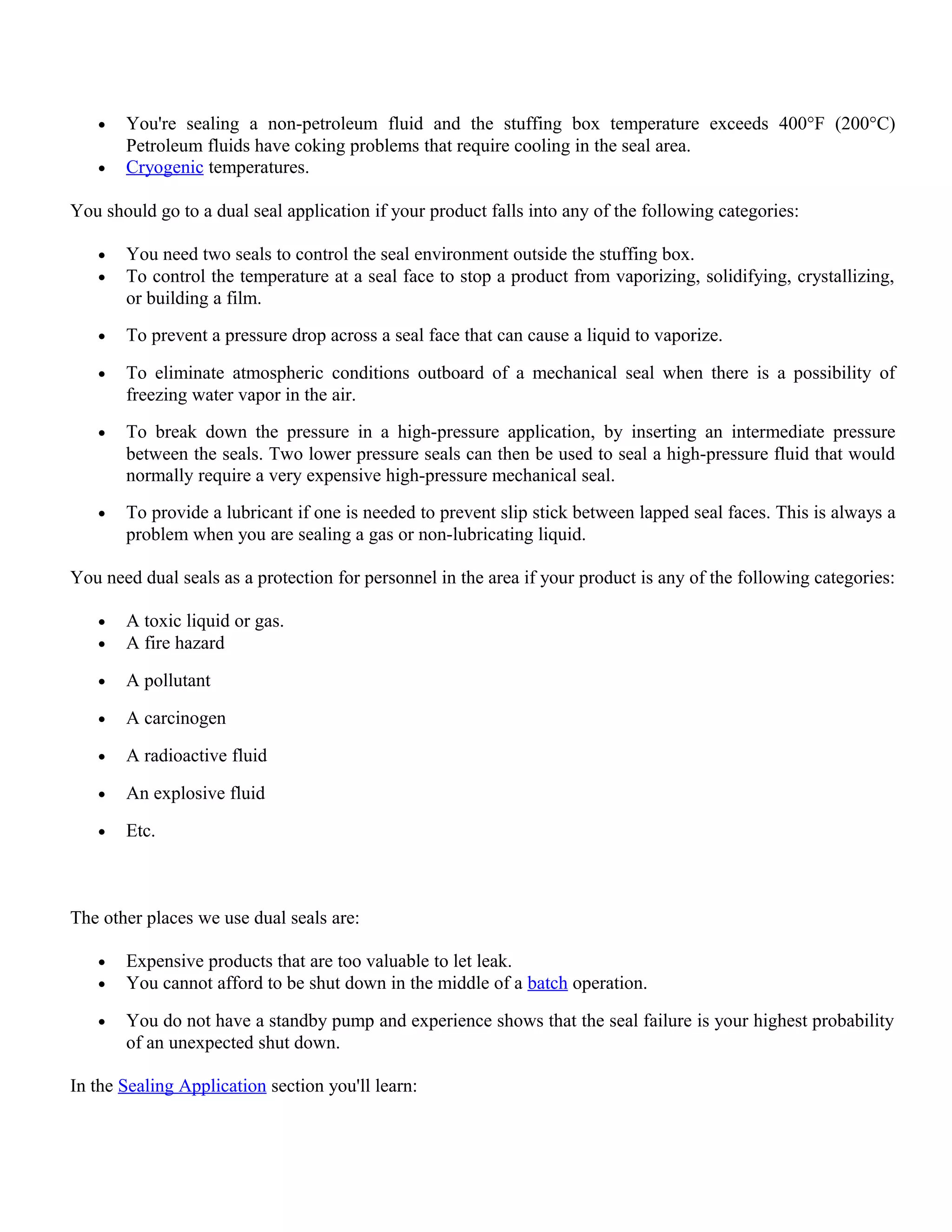 • You're sealing a non-petroleum fluid and the stuffing box temperature exceeds 400°F (200°C)
Petroleum fluids have coking problems that require cooling in the seal area.
• Cryogenic temperatures.
You should go to a dual seal application if your product falls into any of the following categories:
• You need two seals to control the seal environment outside the stuffing box.
• To control the temperature at a seal face to stop a product from vaporizing, solidifying, crystallizing,
or building a film.
• To prevent a pressure drop across a seal face that can cause a liquid to vaporize.
• To eliminate atmospheric conditions outboard of a mechanical seal when there is a possibility of
freezing water vapor in the air.
• To break down the pressure in a high-pressure application, by inserting an intermediate pressure
between the seals. Two lower pressure seals can then be used to seal a high-pressure fluid that would
normally require a very expensive high-pressure mechanical seal.
• To provide a lubricant if one is needed to prevent slip stick between lapped seal faces. This is always a
problem when you are sealing a gas or non-lubricating liquid.
You need dual seals as a protection for personnel in the area if your product is any of the following categories:
• A toxic liquid or gas.
• A fire hazard
• A pollutant
• A carcinogen
• A radioactive fluid
• An explosive fluid
• Etc.
The other places we use dual seals are:
• Expensive products that are too valuable to let leak.
• You cannot afford to be shut down in the middle of a batch operation.
• You do not have a standby pump and experience shows that the seal failure is your highest probability
of an unexpected shut down.
In the Sealing Application section you'll learn:
 