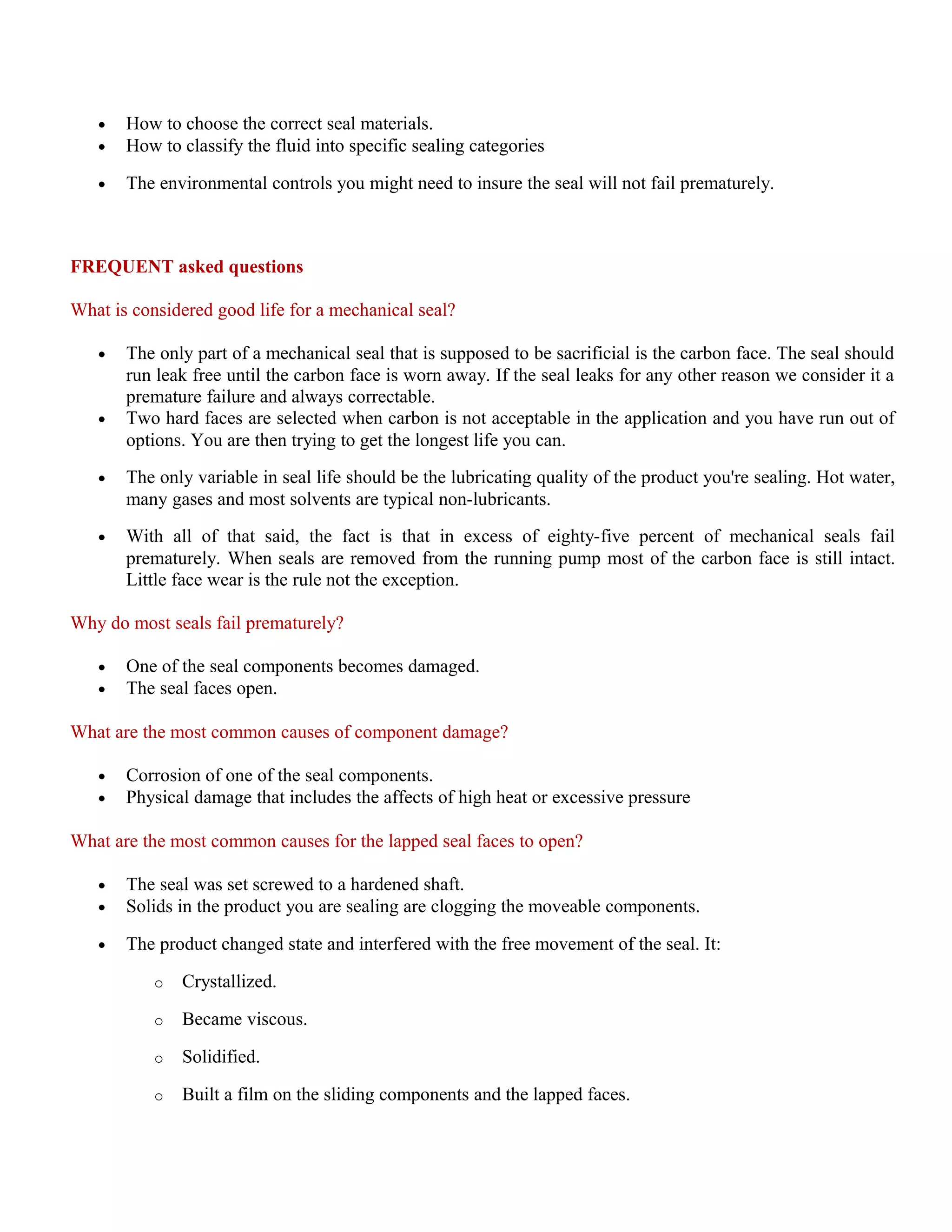 • How to choose the correct seal materials.
• How to classify the fluid into specific sealing categories
• The environmental controls you might need to insure the seal will not fail prematurely.
FREQUENT asked questions
What is considered good life for a mechanical seal?
• The only part of a mechanical seal that is supposed to be sacrificial is the carbon face. The seal should
run leak free until the carbon face is worn away. If the seal leaks for any other reason we consider it a
premature failure and always correctable.
• Two hard faces are selected when carbon is not acceptable in the application and you have run out of
options. You are then trying to get the longest life you can.
• The only variable in seal life should be the lubricating quality of the product you're sealing. Hot water,
many gases and most solvents are typical non-lubricants.
• With all of that said, the fact is that in excess of eighty-five percent of mechanical seals fail
prematurely. When seals are removed from the running pump most of the carbon face is still intact.
Little face wear is the rule not the exception.
Why do most seals fail prematurely?
• One of the seal components becomes damaged.
• The seal faces open.
What are the most common causes of component damage?
• Corrosion of one of the seal components.
• Physical damage that includes the affects of high heat or excessive pressure
What are the most common causes for the lapped seal faces to open?
• The seal was set screwed to a hardened shaft.
• Solids in the product you are sealing are clogging the moveable components.
• The product changed state and interfered with the free movement of the seal. It:
o Crystallized.
o Became viscous.
o Solidified.
o Built a film on the sliding components and the lapped faces.
 