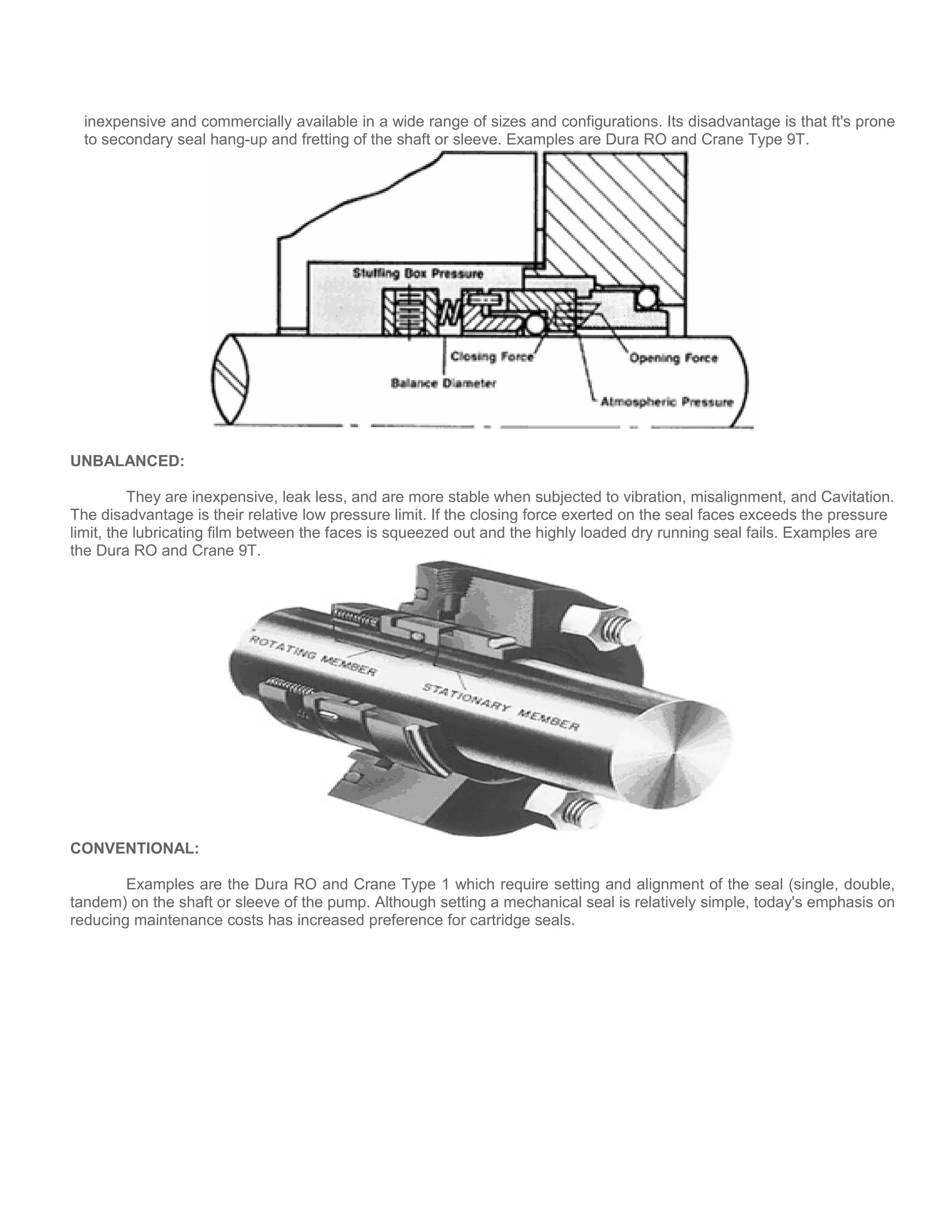 inexpensive and commercially available in a wide range of sizes and configurations. Its disadvantage is that ft's prone
to secondary seal hang-up and fretting of the shaft or sleeve. Examples are Dura RO and Crane Type 9T.
UNBALANCED:
They are inexpensive, leak less, and are more stable when subjected to vibration, misalignment, and Cavitation.
The disadvantage is their relative low pressure limit. If the closing force exerted on the seal faces exceeds the pressure
limit, the lubricating film between the faces is squeezed out and the highly loaded dry running seal fails. Examples are
the Dura RO and Crane 9T.
CONVENTIONAL:
Examples are the Dura RO and Crane Type 1 which require setting and alignment of the seal (single, double,
tandem) on the shaft or sleeve of the pump. Although setting a mechanical seal is relatively simple, today's emphasis on
reducing maintenance costs has increased preference for cartridge seals.
 