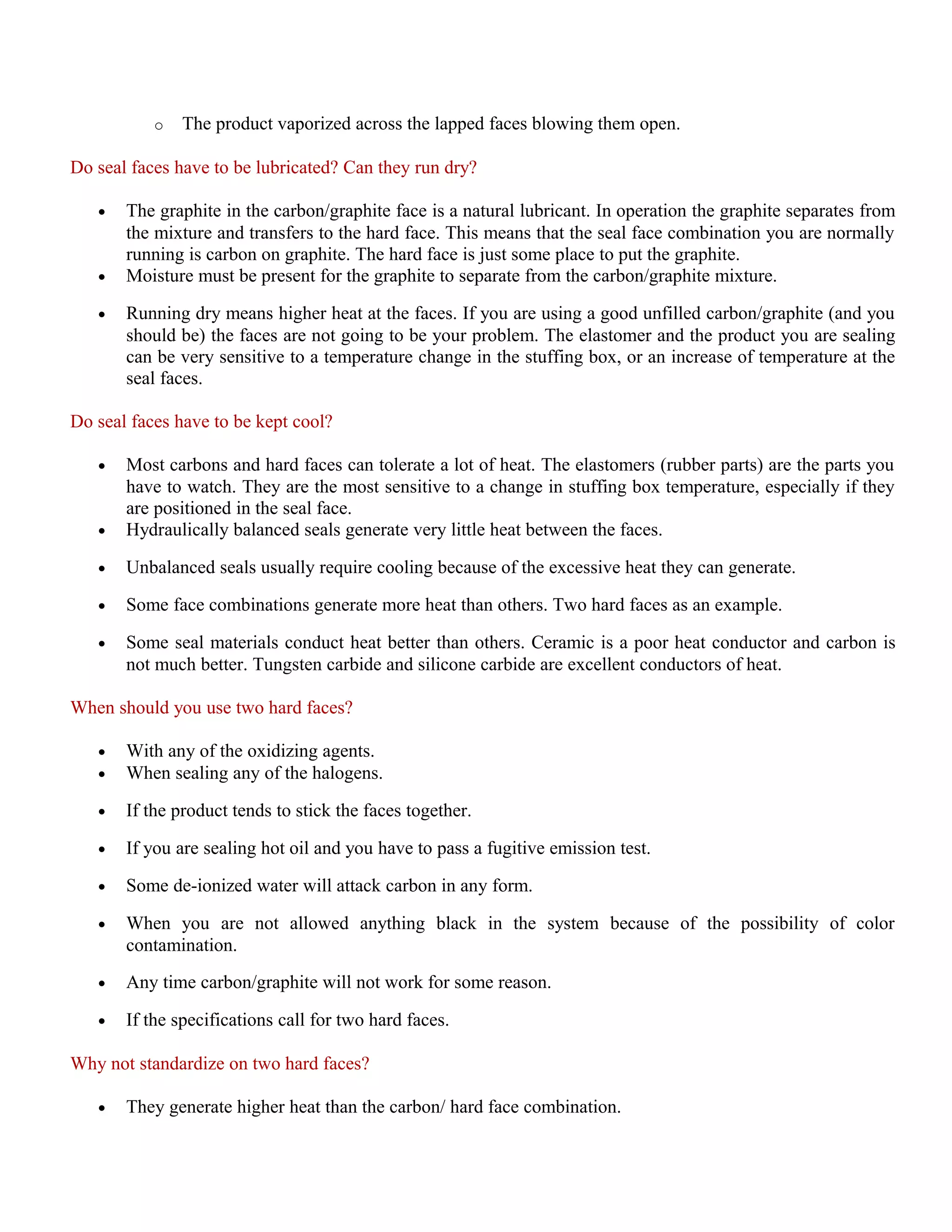 o The product vaporized across the lapped faces blowing them open.
Do seal faces have to be lubricated? Can they run dry?
• The graphite in the carbon/graphite face is a natural lubricant. In operation the graphite separates from
the mixture and transfers to the hard face. This means that the seal face combination you are normally
running is carbon on graphite. The hard face is just some place to put the graphite.
• Moisture must be present for the graphite to separate from the carbon/graphite mixture.
• Running dry means higher heat at the faces. If you are using a good unfilled carbon/graphite (and you
should be) the faces are not going to be your problem. The elastomer and the product you are sealing
can be very sensitive to a temperature change in the stuffing box, or an increase of temperature at the
seal faces.
Do seal faces have to be kept cool?
• Most carbons and hard faces can tolerate a lot of heat. The elastomers (rubber parts) are the parts you
have to watch. They are the most sensitive to a change in stuffing box temperature, especially if they
are positioned in the seal face.
• Hydraulically balanced seals generate very little heat between the faces.
• Unbalanced seals usually require cooling because of the excessive heat they can generate.
• Some face combinations generate more heat than others. Two hard faces as an example.
• Some seal materials conduct heat better than others. Ceramic is a poor heat conductor and carbon is
not much better. Tungsten carbide and silicone carbide are excellent conductors of heat.
When should you use two hard faces?
• With any of the oxidizing agents.
• When sealing any of the halogens.
• If the product tends to stick the faces together.
• If you are sealing hot oil and you have to pass a fugitive emission test.
• Some de-ionized water will attack carbon in any form.
• When you are not allowed anything black in the system because of the possibility of color
contamination.
• Any time carbon/graphite will not work for some reason.
• If the specifications call for two hard faces.
Why not standardize on two hard faces?
• They generate higher heat than the carbon/ hard face combination.
 
