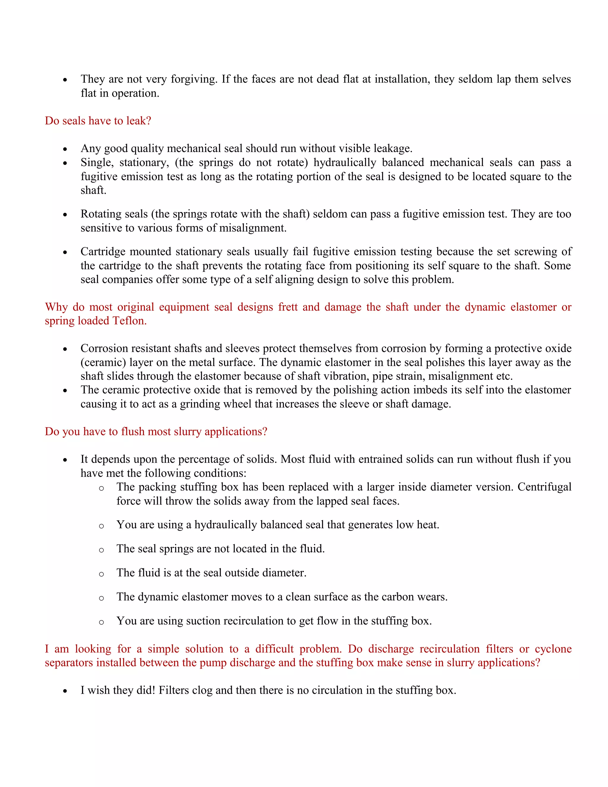 • They are not very forgiving. If the faces are not dead flat at installation, they seldom lap them selves
flat in operation.
Do seals have to leak?
• Any good quality mechanical seal should run without visible leakage.
• Single, stationary, (the springs do not rotate) hydraulically balanced mechanical seals can pass a
fugitive emission test as long as the rotating portion of the seal is designed to be located square to the
shaft.
• Rotating seals (the springs rotate with the shaft) seldom can pass a fugitive emission test. They are too
sensitive to various forms of misalignment.
• Cartridge mounted stationary seals usually fail fugitive emission testing because the set screwing of
the cartridge to the shaft prevents the rotating face from positioning its self square to the shaft. Some
seal companies offer some type of a self aligning design to solve this problem.
Why do most original equipment seal designs frett and damage the shaft under the dynamic elastomer or
spring loaded Teflon.
• Corrosion resistant shafts and sleeves protect themselves from corrosion by forming a protective oxide
(ceramic) layer on the metal surface. The dynamic elastomer in the seal polishes this layer away as the
shaft slides through the elastomer because of shaft vibration, pipe strain, misalignment etc.
• The ceramic protective oxide that is removed by the polishing action imbeds its self into the elastomer
causing it to act as a grinding wheel that increases the sleeve or shaft damage.
Do you have to flush most slurry applications?
• It depends upon the percentage of solids. Most fluid with entrained solids can run without flush if you
have met the following conditions:
o The packing stuffing box has been replaced with a larger inside diameter version. Centrifugal
force will throw the solids away from the lapped seal faces.
o You are using a hydraulically balanced seal that generates low heat.
o The seal springs are not located in the fluid.
o The fluid is at the seal outside diameter.
o The dynamic elastomer moves to a clean surface as the carbon wears.
o You are using suction recirculation to get flow in the stuffing box.
I am looking for a simple solution to a difficult problem. Do discharge recirculation filters or cyclone
separators installed between the pump discharge and the stuffing box make sense in slurry applications?
• I wish they did! Filters clog and then there is no circulation in the stuffing box.
 