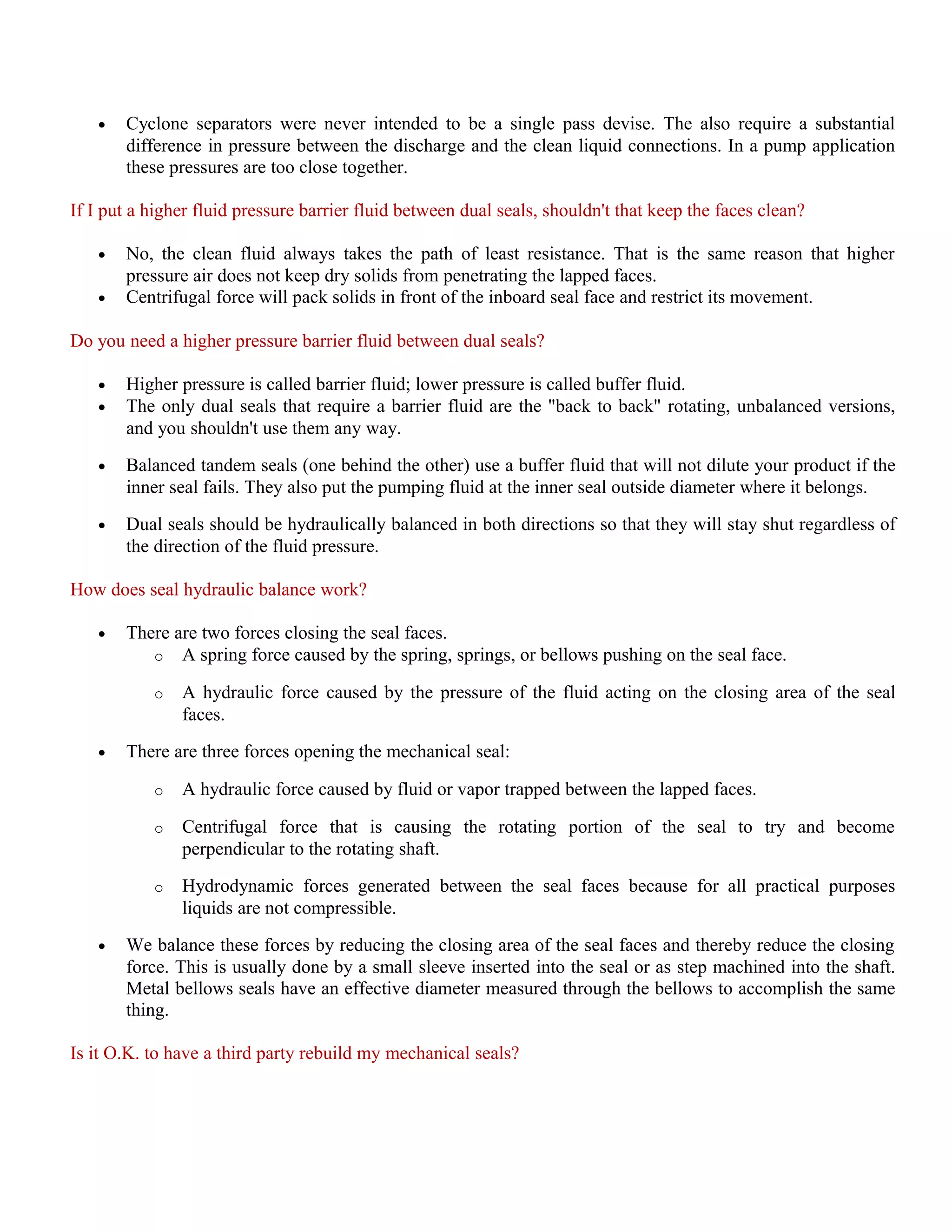 • Cyclone separators were never intended to be a single pass devise. The also require a substantial
difference in pressure between the discharge and the clean liquid connections. In a pump application
these pressures are too close together.
If I put a higher fluid pressure barrier fluid between dual seals, shouldn't that keep the faces clean?
• No, the clean fluid always takes the path of least resistance. That is the same reason that higher
pressure air does not keep dry solids from penetrating the lapped faces.
• Centrifugal force will pack solids in front of the inboard seal face and restrict its movement.
Do you need a higher pressure barrier fluid between dual seals?
• Higher pressure is called barrier fluid; lower pressure is called buffer fluid.
• The only dual seals that require a barrier fluid are the "back to back" rotating, unbalanced versions,
and you shouldn't use them any way.
• Balanced tandem seals (one behind the other) use a buffer fluid that will not dilute your product if the
inner seal fails. They also put the pumping fluid at the inner seal outside diameter where it belongs.
• Dual seals should be hydraulically balanced in both directions so that they will stay shut regardless of
the direction of the fluid pressure.
How does seal hydraulic balance work?
• There are two forces closing the seal faces.
o A spring force caused by the spring, springs, or bellows pushing on the seal face.
o A hydraulic force caused by the pressure of the fluid acting on the closing area of the seal
faces.
• There are three forces opening the mechanical seal:
o A hydraulic force caused by fluid or vapor trapped between the lapped faces.
o Centrifugal force that is causing the rotating portion of the seal to try and become
perpendicular to the rotating shaft.
o Hydrodynamic forces generated between the seal faces because for all practical purposes
liquids are not compressible.
• We balance these forces by reducing the closing area of the seal faces and thereby reduce the closing
force. This is usually done by a small sleeve inserted into the seal or as step machined into the shaft.
Metal bellows seals have an effective diameter measured through the bellows to accomplish the same
thing.
Is it O.K. to have a third party rebuild my mechanical seals?
 