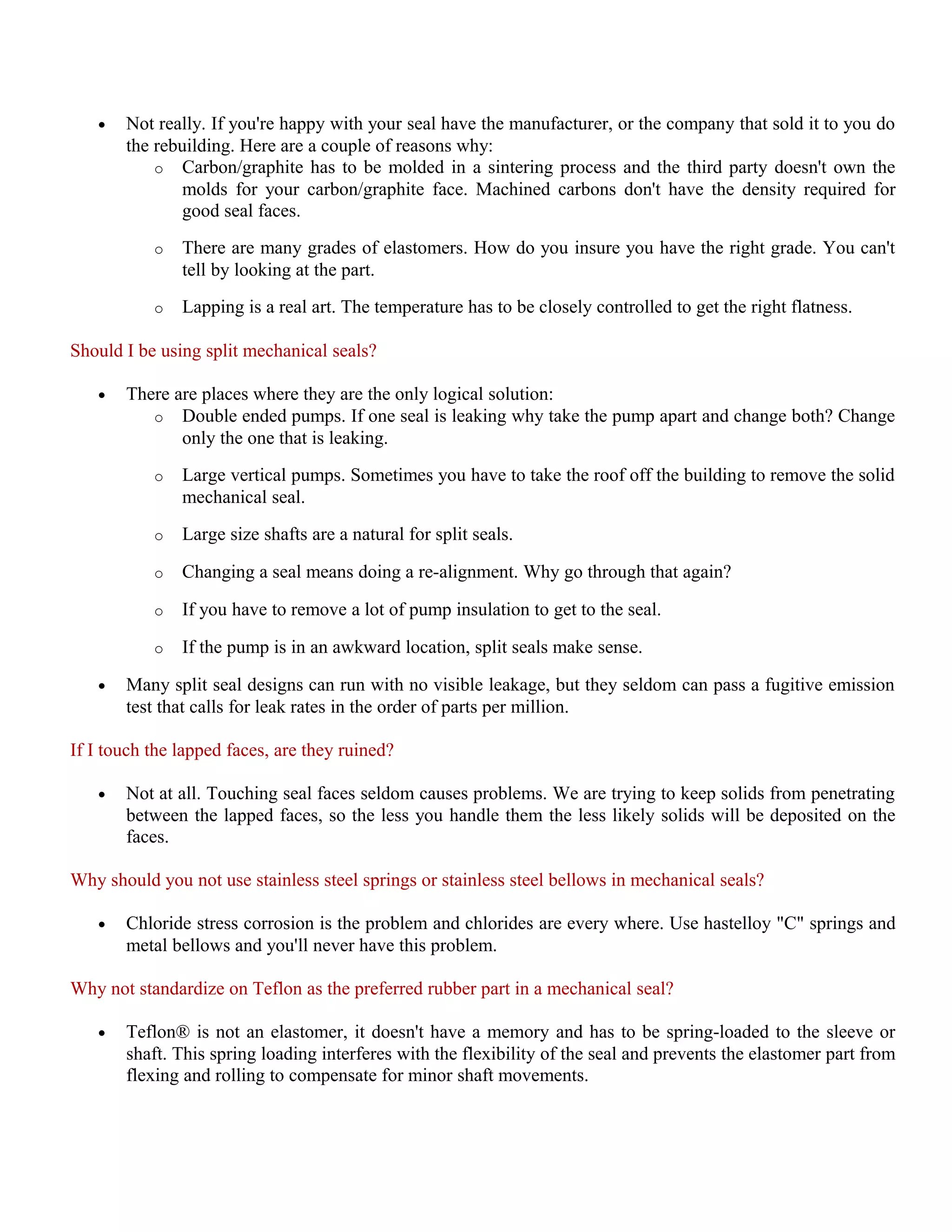 • Not really. If you're happy with your seal have the manufacturer, or the company that sold it to you do
the rebuilding. Here are a couple of reasons why:
o Carbon/graphite has to be molded in a sintering process and the third party doesn't own the
molds for your carbon/graphite face. Machined carbons don't have the density required for
good seal faces.
o There are many grades of elastomers. How do you insure you have the right grade. You can't
tell by looking at the part.
o Lapping is a real art. The temperature has to be closely controlled to get the right flatness.
Should I be using split mechanical seals?
• There are places where they are the only logical solution:
o Double ended pumps. If one seal is leaking why take the pump apart and change both? Change
only the one that is leaking.
o Large vertical pumps. Sometimes you have to take the roof off the building to remove the solid
mechanical seal.
o Large size shafts are a natural for split seals.
o Changing a seal means doing a re-alignment. Why go through that again?
o If you have to remove a lot of pump insulation to get to the seal.
o If the pump is in an awkward location, split seals make sense.
• Many split seal designs can run with no visible leakage, but they seldom can pass a fugitive emission
test that calls for leak rates in the order of parts per million.
If I touch the lapped faces, are they ruined?
• Not at all. Touching seal faces seldom causes problems. We are trying to keep solids from penetrating
between the lapped faces, so the less you handle them the less likely solids will be deposited on the
faces.
Why should you not use stainless steel springs or stainless steel bellows in mechanical seals?
• Chloride stress corrosion is the problem and chlorides are every where. Use hastelloy "C" springs and
metal bellows and you'll never have this problem.
Why not standardize on Teflon as the preferred rubber part in a mechanical seal?
• Teflon® is not an elastomer, it doesn't have a memory and has to be spring-loaded to the sleeve or
shaft. This spring loading interferes with the flexibility of the seal and prevents the elastomer part from
flexing and rolling to compensate for minor shaft movements.
 
