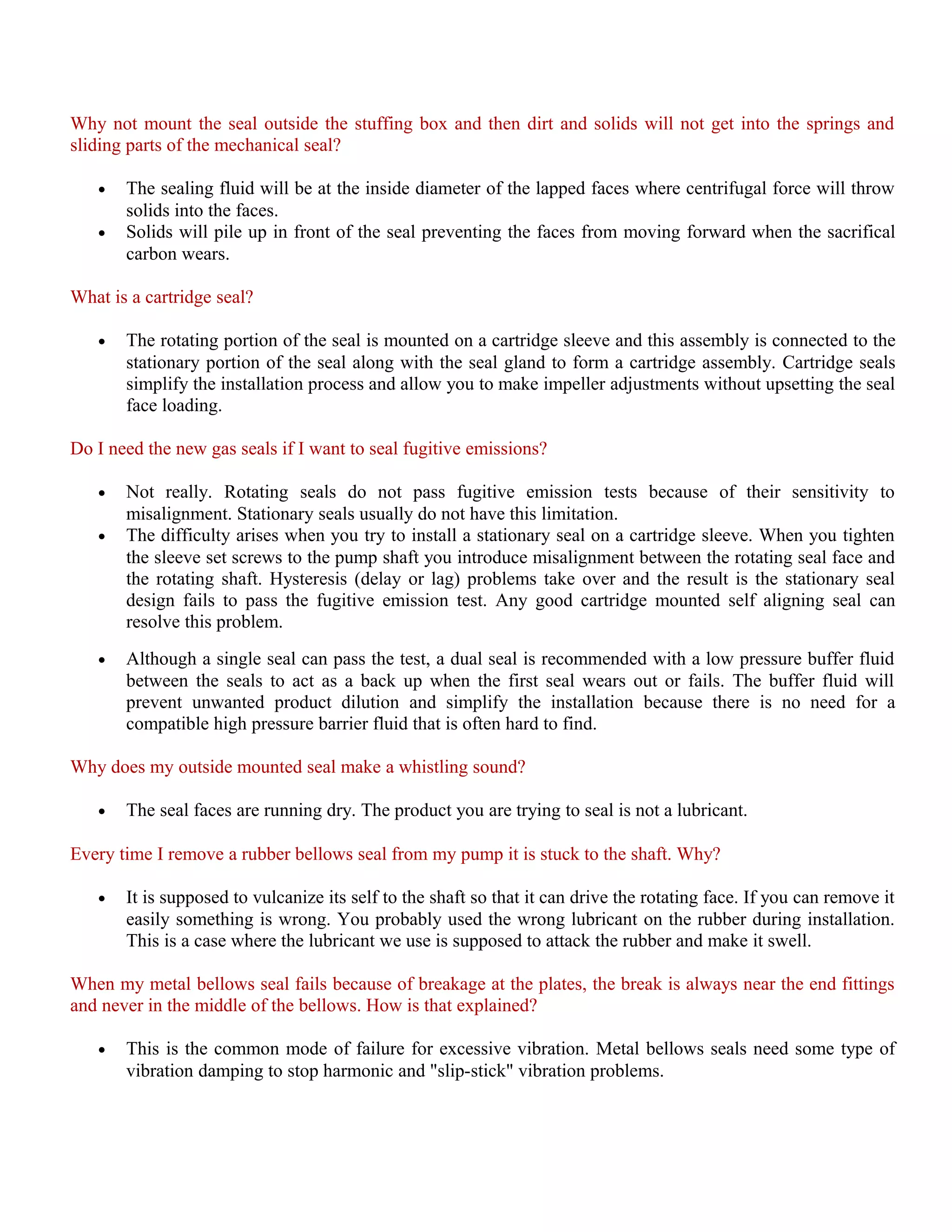 Why not mount the seal outside the stuffing box and then dirt and solids will not get into the springs and
sliding parts of the mechanical seal?
• The sealing fluid will be at the inside diameter of the lapped faces where centrifugal force will throw
solids into the faces.
• Solids will pile up in front of the seal preventing the faces from moving forward when the sacrifical
carbon wears.
What is a cartridge seal?
• The rotating portion of the seal is mounted on a cartridge sleeve and this assembly is connected to the
stationary portion of the seal along with the seal gland to form a cartridge assembly. Cartridge seals
simplify the installation process and allow you to make impeller adjustments without upsetting the seal
face loading.
Do I need the new gas seals if I want to seal fugitive emissions?
• Not really. Rotating seals do not pass fugitive emission tests because of their sensitivity to
misalignment. Stationary seals usually do not have this limitation.
• The difficulty arises when you try to install a stationary seal on a cartridge sleeve. When you tighten
the sleeve set screws to the pump shaft you introduce misalignment between the rotating seal face and
the rotating shaft. Hysteresis (delay or lag) problems take over and the result is the stationary seal
design fails to pass the fugitive emission test. Any good cartridge mounted self aligning seal can
resolve this problem.
• Although a single seal can pass the test, a dual seal is recommended with a low pressure buffer fluid
between the seals to act as a back up when the first seal wears out or fails. The buffer fluid will
prevent unwanted product dilution and simplify the installation because there is no need for a
compatible high pressure barrier fluid that is often hard to find.
Why does my outside mounted seal make a whistling sound?
• The seal faces are running dry. The product you are trying to seal is not a lubricant.
Every time I remove a rubber bellows seal from my pump it is stuck to the shaft. Why?
• It is supposed to vulcanize its self to the shaft so that it can drive the rotating face. If you can remove it
easily something is wrong. You probably used the wrong lubricant on the rubber during installation.
This is a case where the lubricant we use is supposed to attack the rubber and make it swell.
When my metal bellows seal fails because of breakage at the plates, the break is always near the end fittings
and never in the middle of the bellows. How is that explained?
• This is the common mode of failure for excessive vibration. Metal bellows seals need some type of
vibration damping to stop harmonic and "slip-stick" vibration problems.
 