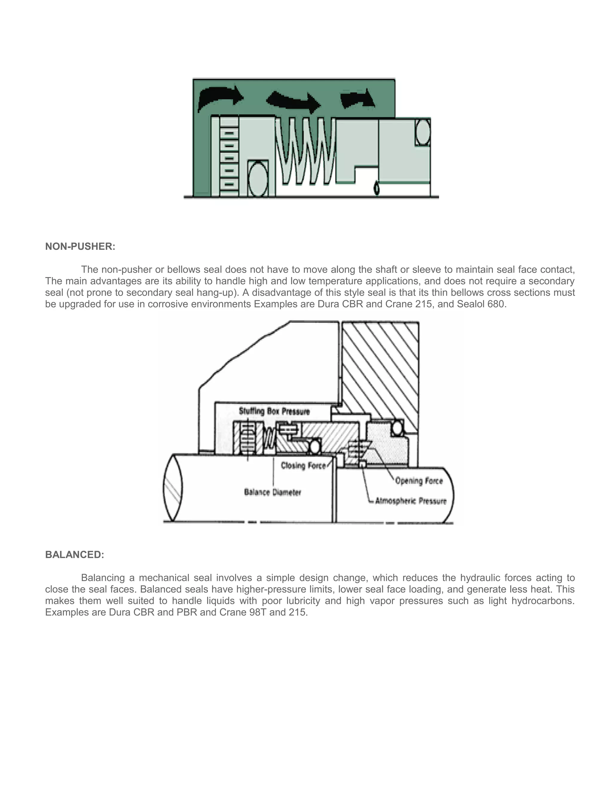 NON-PUSHER:
The non-pusher or bellows seal does not have to move along the shaft or sleeve to maintain seal face contact,
The main advantages are its ability to handle high and low temperature applications, and does not require a secondary
seal (not prone to secondary seal hang-up). A disadvantage of this style seal is that its thin bellows cross sections must
be upgraded for use in corrosive environments Examples are Dura CBR and Crane 215, and Sealol 680.
BALANCED:
Balancing a mechanical seal involves a simple design change, which reduces the hydraulic forces acting to
close the seal faces. Balanced seals have higher-pressure limits, lower seal face loading, and generate less heat. This
makes them well suited to handle liquids with poor lubricity and high vapor pressures such as light hydrocarbons.
Examples are Dura CBR and PBR and Crane 98T and 215.
 