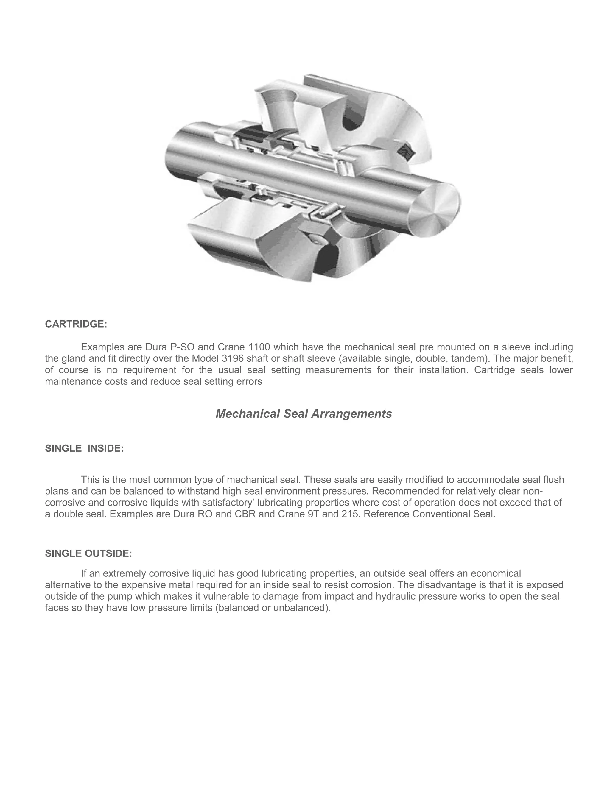 CARTRIDGE:
Examples are Dura P-SO and Crane 1100 which have the mechanical seal pre mounted on a sleeve including
the gland and fit directly over the Model 3196 shaft or shaft sleeve (available single, double, tandem). The major benefit,
of course is no requirement for the usual seal setting measurements for their installation. Cartridge seals lower
maintenance costs and reduce seal setting errors
Mechanical Seal Arrangements
SINGLE INSIDE:
This is the most common type of mechanical seal. These seals are easily modified to accommodate seal flush
plans and can be balanced to withstand high seal environment pressures. Recommended for relatively clear non-
corrosive and corrosive liquids with satisfactory' lubricating properties where cost of operation does not exceed that of
a double seal. Examples are Dura RO and CBR and Crane 9T and 215. Reference Conventional Seal.
SINGLE OUTSIDE:
If an extremely corrosive liquid has good lubricating properties, an outside seal offers an economical
alternative to the expensive metal required for an inside seal to resist corrosion. The disadvantage is that it is exposed
outside of the pump which makes it vulnerable to damage from impact and hydraulic pressure works to open the seal
faces so they have low pressure limits (balanced or unbalanced).
 