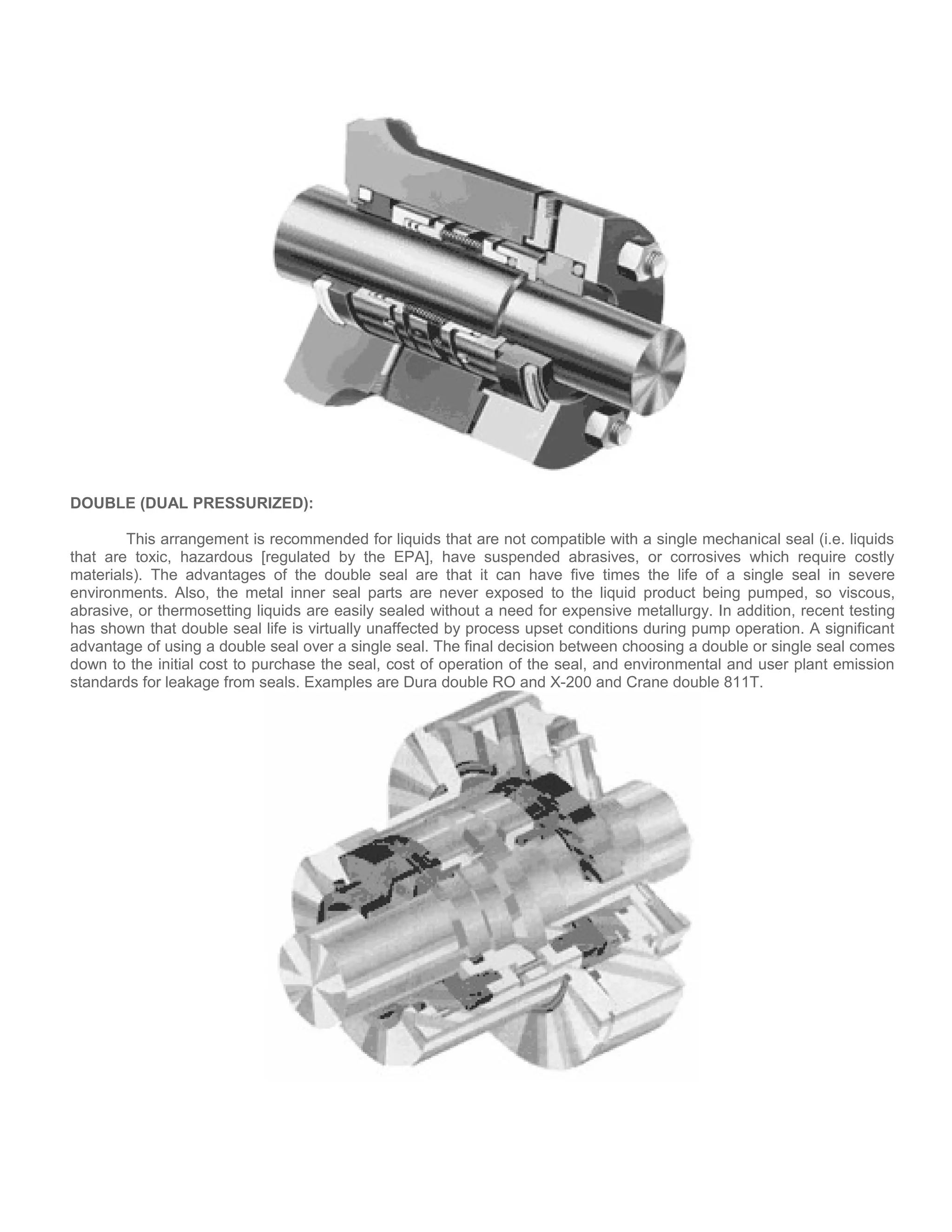 DOUBLE (DUAL PRESSURIZED):
This arrangement is recommended for liquids that are not compatible with a single mechanical seal (i.e. liquids
that are toxic, hazardous [regulated by the EPA], have suspended abrasives, or corrosives which require costly
materials). The advantages of the double seal are that it can have five times the life of a single seal in severe
environments. Also, the metal inner seal parts are never exposed to the liquid product being pumped, so viscous,
abrasive, or thermosetting liquids are easily sealed without a need for expensive metallurgy. In addition, recent testing
has shown that double seal life is virtually unaffected by process upset conditions during pump operation. A significant
advantage of using a double seal over a single seal. The final decision between choosing a double or single seal comes
down to the initial cost to purchase the seal, cost of operation of the seal, and environmental and user plant emission
standards for leakage from seals. Examples are Dura double RO and X-200 and Crane double 811T.
 