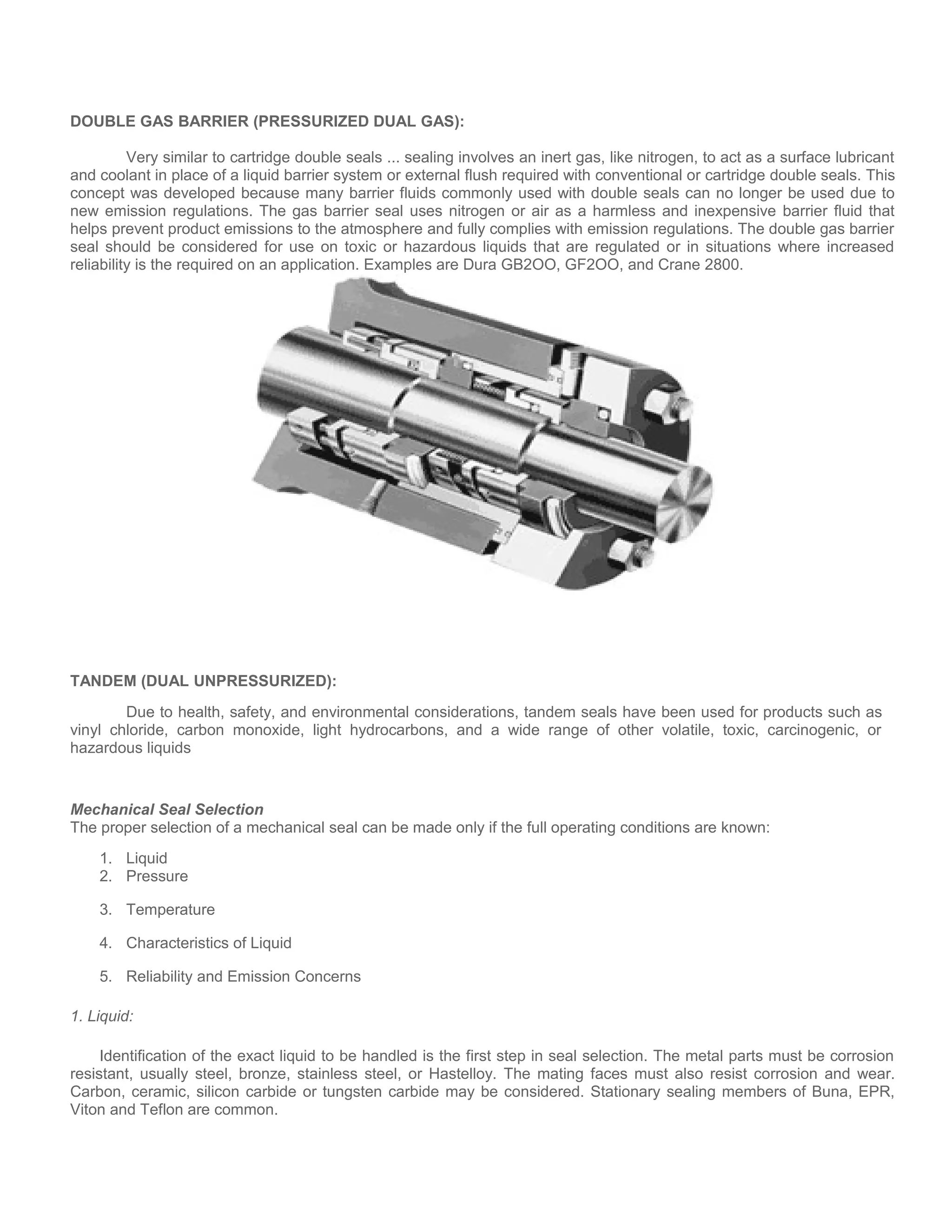 DOUBLE GAS BARRIER (PRESSURIZED DUAL GAS):
Very similar to cartridge double seals ... sealing involves an inert gas, like nitrogen, to act as a surface lubricant
and coolant in place of a liquid barrier system or external flush required with conventional or cartridge double seals. This
concept was developed because many barrier fluids commonly used with double seals can no longer be used due to
new emission regulations. The gas barrier seal uses nitrogen or air as a harmless and inexpensive barrier fluid that
helps prevent product emissions to the atmosphere and fully complies with emission regulations. The double gas barrier
seal should be considered for use on toxic or hazardous liquids that are regulated or in situations where increased
reliability is the required on an application. Examples are Dura GB2OO, GF2OO, and Crane 2800.
TANDEM (DUAL UNPRESSURIZED):
Due to health, safety, and environmental considerations, tandem seals have been used for products such as
vinyl chloride, carbon monoxide, light hydrocarbons, and a wide range of other volatile, toxic, carcinogenic, or
hazardous liquids
Mechanical Seal Selection
The proper selection of a mechanical seal can be made only if the full operating conditions are known:
1. Liquid
2. Pressure
3. Temperature
4. Characteristics of Liquid
5. Reliability and Emission Concerns
1. Liquid:
Identification of the exact liquid to be handled is the first step in seal selection. The metal parts must be corrosion
resistant, usually steel, bronze, stainless steel, or Hastelloy. The mating faces must also resist corrosion and wear.
Carbon, ceramic, silicon carbide or tungsten carbide may be considered. Stationary sealing members of Buna, EPR,
Viton and Teflon are common.
 