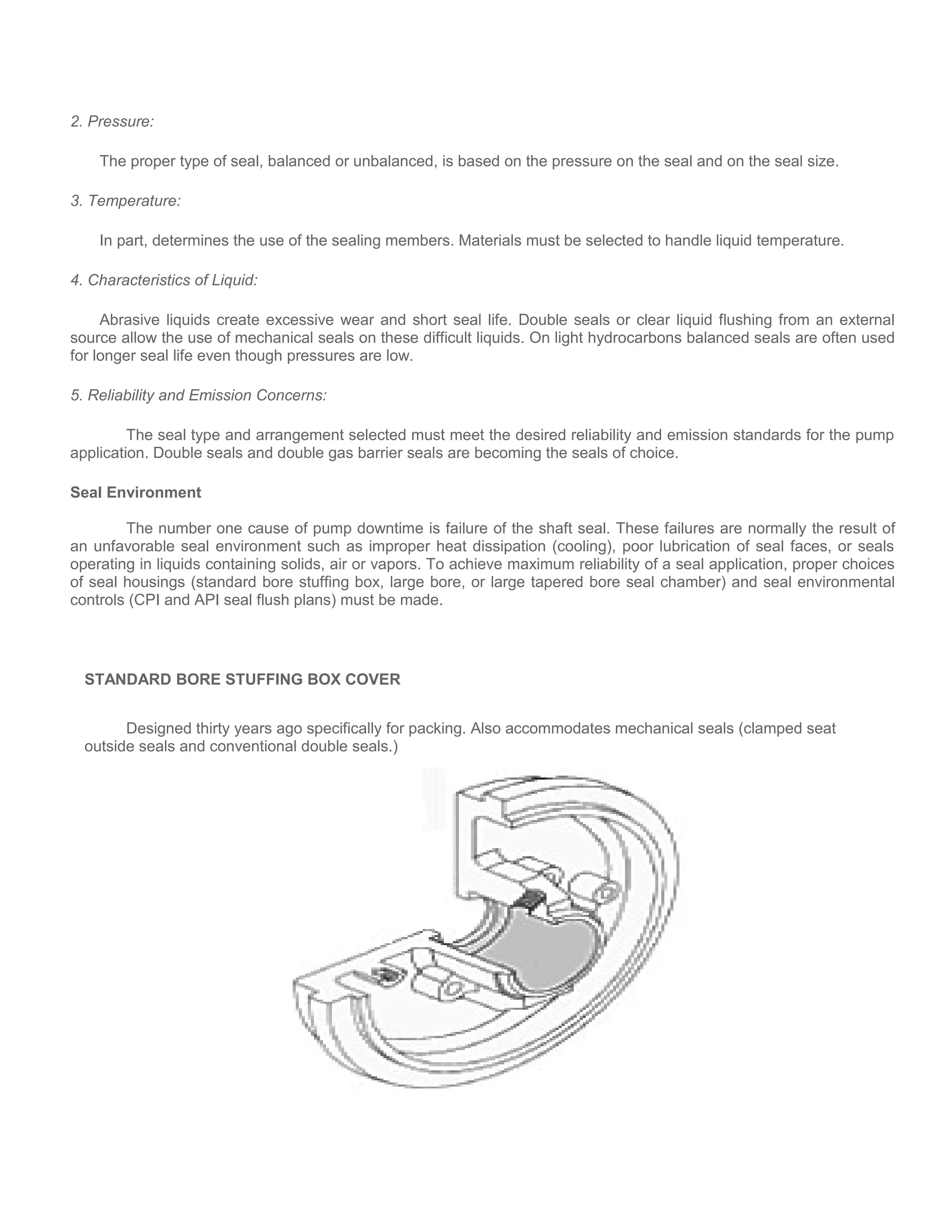 2. Pressure:
The proper type of seal, balanced or unbalanced, is based on the pressure on the seal and on the seal size.
3. Temperature:
In part, determines the use of the sealing members. Materials must be selected to handle liquid temperature.
4. Characteristics of Liquid:
Abrasive liquids create excessive wear and short seal life. Double seals or clear liquid flushing from an external
source allow the use of mechanical seals on these difficult liquids. On light hydrocarbons balanced seals are often used
for longer seal life even though pressures are low.
5. Reliability and Emission Concerns:
The seal type and arrangement selected must meet the desired reliability and emission standards for the pump
application. Double seals and double gas barrier seals are becoming the seals of choice.
Seal Environment
The number one cause of pump downtime is failure of the shaft seal. These failures are normally the result of
an unfavorable seal environment such as improper heat dissipation (cooling), poor lubrication of seal faces, or seals
operating in liquids containing solids, air or vapors. To achieve maximum reliability of a seal application, proper choices
of seal housings (standard bore stuffing box, large bore, or large tapered bore seal chamber) and seal environmental
controls (CPI and API seal flush plans) must be made.
STANDARD BORE STUFFING BOX COVER
Designed thirty years ago specifically for packing. Also accommodates mechanical seals (clamped seat
outside seals and conventional double seals.)
 