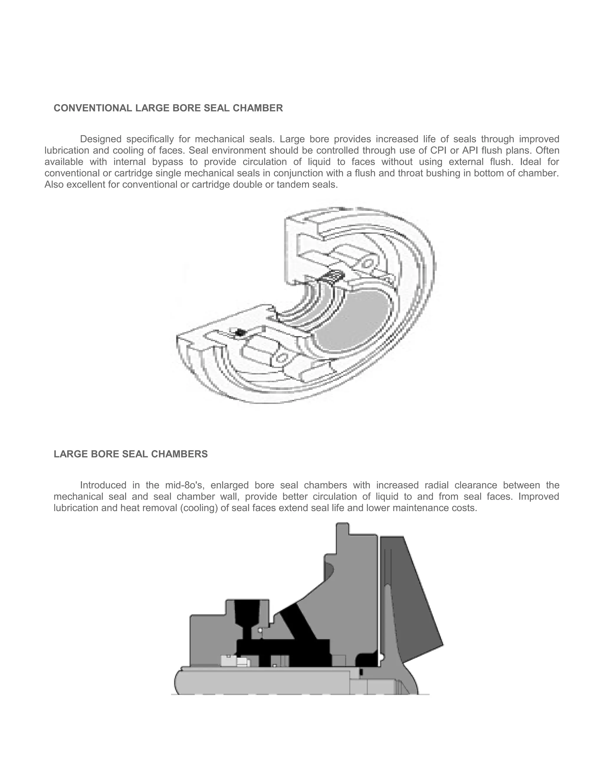 CONVENTIONAL LARGE BORE SEAL CHAMBER
Designed specifically for mechanical seals. Large bore provides increased life of seals through improved
lubrication and cooling of faces. Seal environment should be controlled through use of CPI or API flush plans. Often
available with internal bypass to provide circulation of liquid to faces without using external flush. Ideal for
conventional or cartridge single mechanical seals in conjunction with a flush and throat bushing in bottom of chamber.
Also excellent for conventional or cartridge double or tandem seals.
LARGE BORE SEAL CHAMBERS
Introduced in the mid-8o's, enlarged bore seal chambers with increased radial clearance between the
mechanical seal and seal chamber wall, provide better circulation of liquid to and from seal faces. Improved
lubrication and heat removal (cooling) of seal faces extend seal life and lower maintenance costs.
 