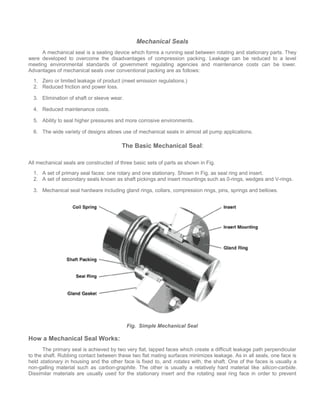 Mechanical Seals
A mechanical seal is a sealing device which forms a running seal between rotating and stationary parts. They
were developed to overcome the disadvantages of compression packing. Leakage can be reduced to a level
meeting environmental standards of government regulating agencies and maintenance costs can be lower.
Advantages of mechanical seals over conventional packing are as follows:
1. Zero or limited leakage of product (meet emission regulations.)
2. Reduced friction and power loss.
3. Elimination of shaft or sleeve wear.
4. Reduced maintenance costs.
5. Ability to seal higher pressures and more corrosive environments.
6. The wide variety of designs allows use of mechanical seals in almost all pump applications.
The Basic Mechanical Seal:
All mechanical seals are constructed of three basic sets of parts as shown in Fig.
1. A set of primary seal faces: one rotary and one stationary. Shown in Fig. as seal ring and insert.
2. A set of secondary seals known as shaft pickings and insert mountings such as 0-rings, wedges and V-rings.
3. Mechanical seal hardware including gland rings, collars, compression rings, pins, springs and bellows.
Fig. Simple Mechanical Seal
How a Mechanical Seal Works:
The primary seal is achieved by two very flat, lapped faces which create a difficult leakage path perpendicular
to the shaft. Rubbing contact between these two flat mating surfaces minimizes leakage. As in all seals, one face is
held stationary in housing and the other face is fixed to, and rotates with, the shaft. One of the faces is usually a
non-galling material such as carbon-graphite. The other is usually a relatively hard material like silicon-carbide.
Dissimilar materials are usually used for the stationary insert and the rotating seal ring face in order to prevent
 