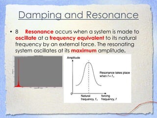 Damping and Resonance
• 8 Resonance occurs when a system is made to
oscillate at a frequency equivalent to its natural
frequency by an external force. The resonating
system oscillates at its maximum amplitude.
 