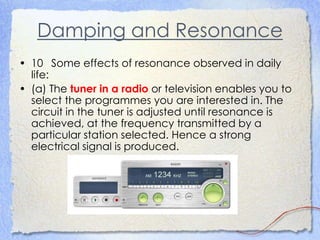 Damping and Resonance
• 10 Some effects of resonance observed in daily
life:
• (a) The tuner in a radio or television enables you to
select the programmes you are interested in. The
circuit in the tuner is adjusted until resonance is
achieved, at the frequency transmitted by a
particular station selected. Hence a strong
electrical signal is produced.
 