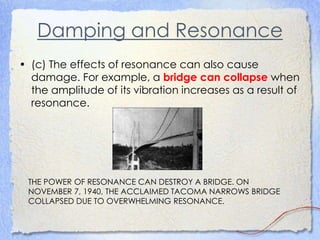 Damping and Resonance
• (c) The effects of resonance can also cause
damage. For example, a bridge can collapse when
the amplitude of its vibration increases as a result of
resonance.
THE POWER OF RESONANCE CAN DESTROY A BRIDGE. ON
NOVEMBER 7, 1940, THE ACCLAIMED TACOMA NARROWS BRIDGE
COLLAPSED DUE TO OVERWHELMING RESONANCE.
 
