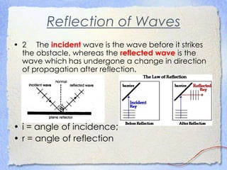 Reflection of Waves
• 2 The incident wave is the wave before it strikes
the obstacle, whereas the reflected wave is the
wave which has undergone a change in direction
of propagation after reflection.
• i = angle of incidence;
• r = angle of reflection
 