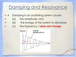 Damping and Resonance
• 4 Damping in an oscillating system causes
• (a) the amplitude, and
• (b) the energy of the system to decrease
• (c) the frequency, f does not change.
 