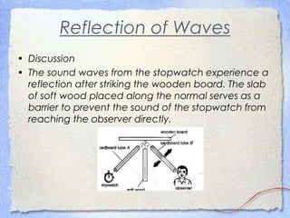 Reflection of Waves
• Discussion
• The sound waves from the stopwatch experience a
reflection after striking the wooden board. The slab
of soft wood placed along the normal serves as a
barrier to prevent the sound of the stopwatch from
reaching the observer directly.
 