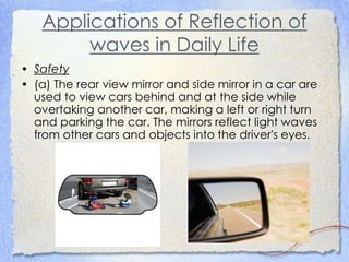Applications of Reflection of
waves in Daily Life
• Safety
• (a) The rear view mirror and side mirror in a car are
used to view cars behind and at the side while
overtaking another car, making a left or right turn
and parking the car. The mirrors reflect light waves
from other cars and objects into the driver's eyes.
 