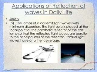 Applications of Reflection of
waves in Daily Life
• Safety
• (b) The lamps of a car emit light waves with
minimum dispersion. The light bulb is placed at the
focal point of the parabolic reflector of the car
lamp so that the reflected light waves are parallel
to the principal axis of the reflector. Parallel light
waves have a further coverage.
 
