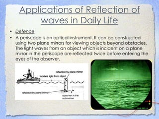 Applications of Reflection of
waves in Daily Life
• Defence
• A periscope is an optical instrument. It can be constructed
using two plane mirrors for viewing objects beyond obstacles.
The light waves from an object which is incident on a plane
mirror in the periscope are reflected twice before entering the
eyes of the observer.
 