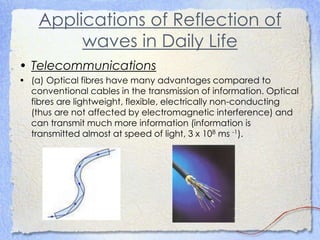 Applications of Reflection of
waves in Daily Life
• Telecommunications
• (a) Optical fibres have many advantages compared to
conventional cables in the transmission of information. Optical
fibres are lightweight, flexible, electrically non-conducting
(thus are not affected by electromagnetic interference) and
can transmit much more information (information is
transmitted almost at speed of light, 3 x 108 ms -1).
 