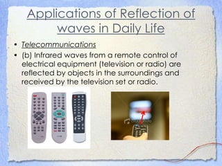 Applications of Reflection of
waves in Daily Life
• Telecommunications
• (b) Infrared waves from a remote control of
electrical equipment (television or radio) are
reflected by objects in the surroundings and
received by the television set or radio.
 