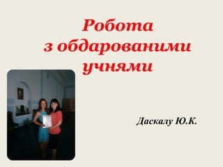 Робота
з обдарованими
учнями
Даскалу Ю.К.
 