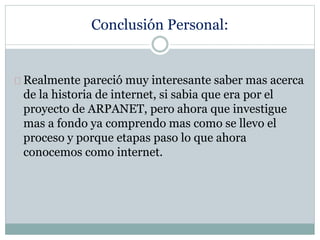 Conclusión Personal:
Realmente pareció muy interesante saber mas acerca
de la historia de internet, si sabia que era por el
proyecto de ARPANET, pero ahora que investigue
mas a fondo ya comprendo mas como se llevo el
proceso y porque etapas paso lo que ahora
conocemos como internet.
 