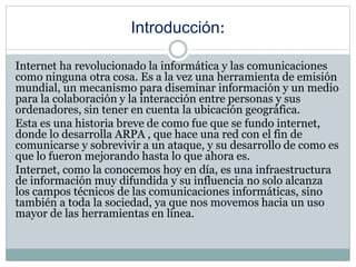 Introducción:
Internet ha revolucionado la informática y las comunicaciones
como ninguna otra cosa. Es a la vez una herramienta de emisión
mundial, un mecanismo para diseminar información y un medio
para la colaboración y la interacción entre personas y sus
ordenadores, sin tener en cuenta la ubicación geográfica.
Esta es una historia breve de como fue que se fundo internet,
donde lo desarrolla ARPA , que hace una red con el fin de
comunicarse y sobrevivir a un ataque, y su desarrollo de como es
que lo fueron mejorando hasta lo que ahora es.
Internet, como la conocemos hoy en día, es una infraestructura
de información muy difundida y su influencia no solo alcanza
los campos técnicos de las comunicaciones informáticas, sino
también a toda la sociedad, ya que nos movemos hacia un uso
mayor de las herramientas en línea.
 